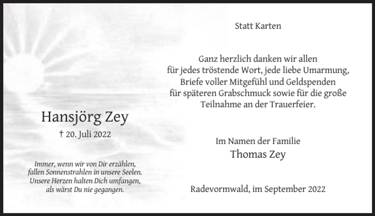 <p>Statt Karten</p><p>Ganz herzlich danken wir allen<br />für jedes tröstende Wort, jede liebe Umarmung,<br />Briefe voller Mitgefühl und Geldspenden<br />für späteren Grabschmuck sowie für die große<br />Teilnahme an der Trauerfeier.</p><p>Hansjörg Zey<br />† 20. Juli 2022<br />Im Namen der Familie</p><p>Thomas Zey<br />Immer, wenn wir von Dir erzählen,<br />fallen Sonnenstrahlen in unsere Seelen.<br />Unsere Herzen halten Dich umfangen,<br />als wärst Du nie gegangen.</p><p>Radevormwald, im September 2022</p>