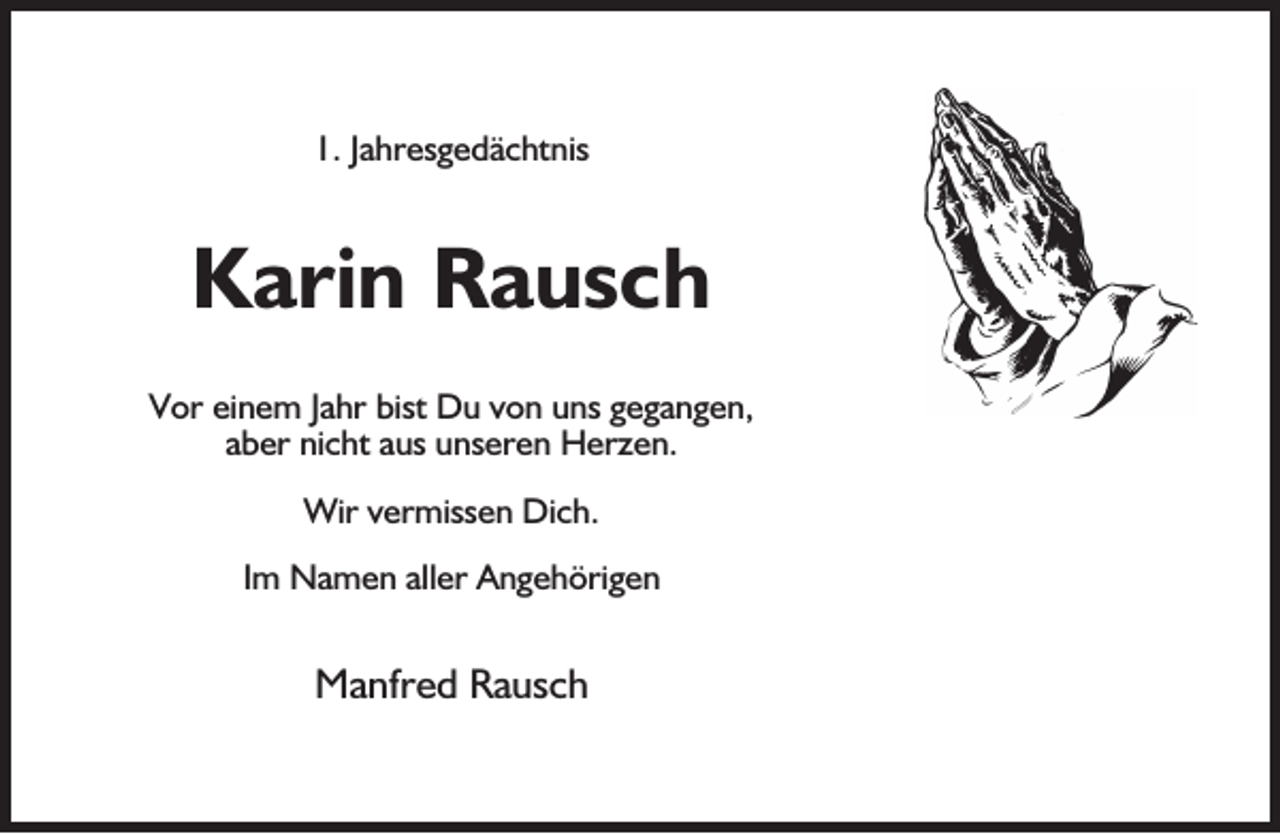 <p>1. Jahresgedächtnis</p><p>Karin Rausch<br />Vor einem Jahr bist Du von uns gegangen,<br />aber nicht aus unseren Herzen.<br />Wir vermissen Dich.<br />Im Namen aller Angehörigen</p><p>Manfred Rausch</p>