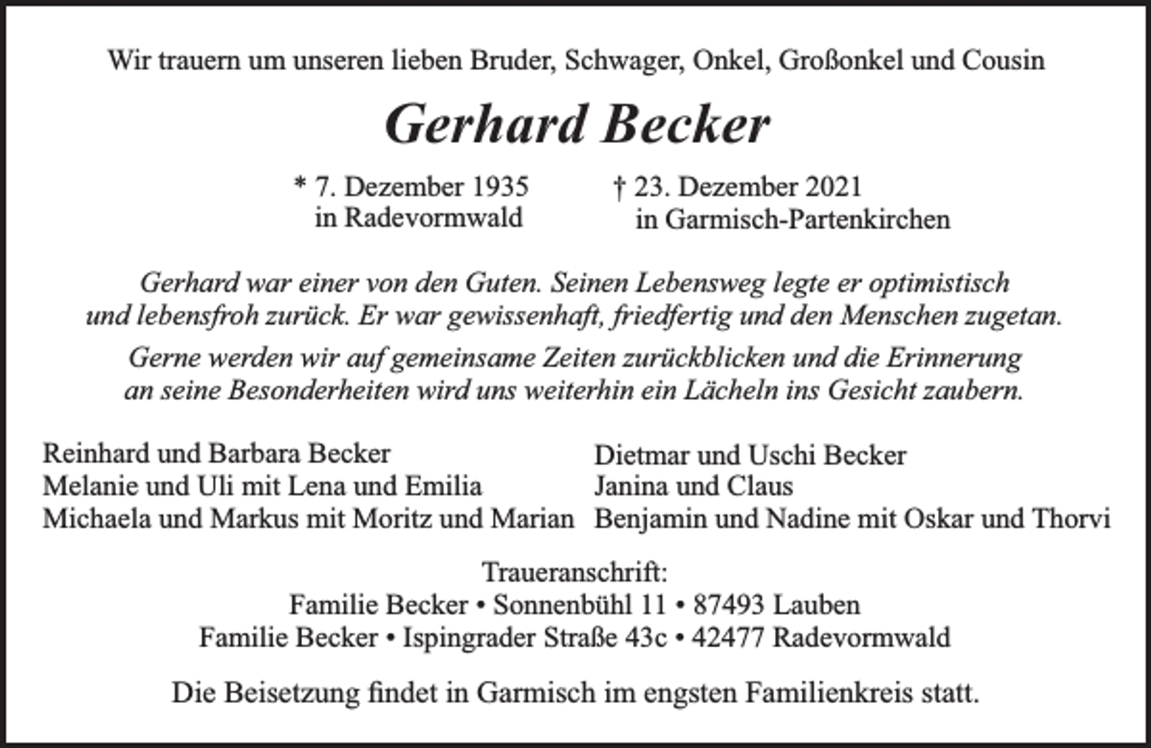 <p>Wir trauern um unseren lieben Bruder, Schwager, Onkel, Großonkel und Cousin</p><p>Gerhard Becker<br />* 7. Dezember 1935<br />in Radevormwald</p><p>† 23. Dezember 2021<br />in Garmisch-Partenkirchen</p><p>Gerhard war einer von den Guten. Seinen Lebensweg legte er optimistisch<br />und lebensfroh zurück. Er war gewissenhaft, friedfertig und den Menschen zugetan.<br />Gerne werden wir auf gemeinsame Zeiten zurückblicken und die Erinnerung<br />an seine Besonderheiten wird uns weiterhin ein Lächeln ins Gesicht zaubern.<br />Reinhard und Barbara Becker<br />Dietmar und Uschi Becker<br />Melanie und Uli mit Lena und Emilia<br />Janina und Claus<br />Michaela und Markus mit Moritz und Marian Benjamin und Nadine mit Oskar und Thorvi<br />Traueranschrift:<br />Familie Becker • Sonnenbühl 11 • 87493 Lauben<br />Familie Becker • Ispingrader Straße 43c • 42477 Radevormwald</p><p>Die Beisetzung ﬁndet in Garmisch im engsten Familienkreis statt.</p>