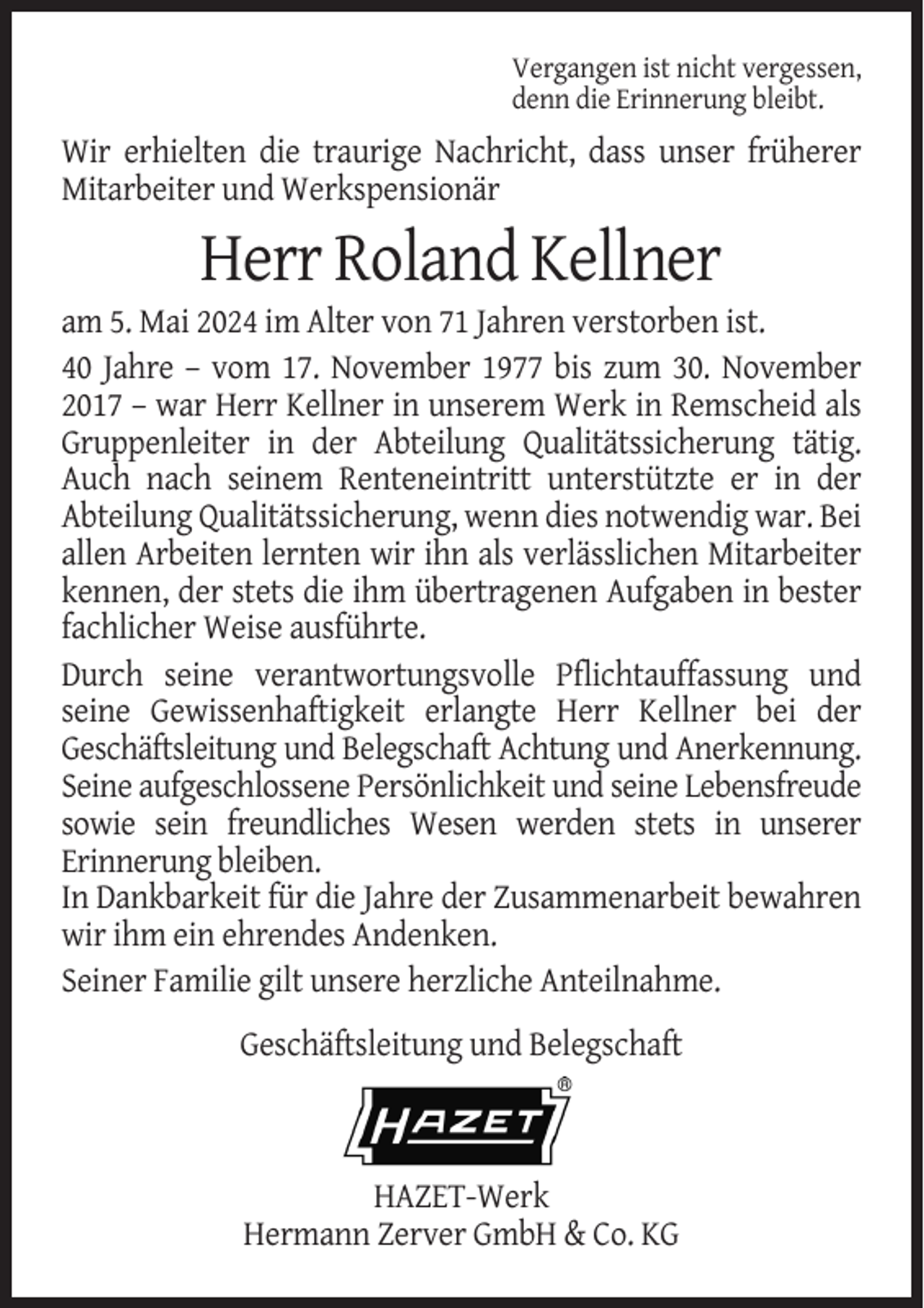 <p>Vergangen ist nicht vergessen,<br />denn die Erinnerung bleibt.</p>
<p>Wir erhielten die traurige Nachricht, dass unser früherer<br />Mitarbeiter und Werkspensionär</p>
<p>Herr Roland Kellner<br />am 5. Mai 2024 im Alter von 71 Jahren verstorben ist.<br />40 Jahre – vom 17. November 1977 bis zum 30. November<br />2017 – war Herr Kellner in unserem Werk in Remscheid als<br />Gruppenleiter in der Abteilung Qualitätssicherung tätig.<br />Auch nach seinem Renteneintritt unterstützte er in der<br />Abteilung Qualitätssicherung, wenn dies notwendig war. Bei<br />allen Arbeiten lernten wir ihn als verlässlichen Mitarbeiter<br />kennen, der stets die ihm übertragenen Aufgaben in bester<br />fachlicher Weise ausführte.<br />Durch seine verantwortungsvolle Pflichtauffassung und<br />seine Gewissenhaftigkeit erlangte Herr Kellner bei der<br />Geschäftsleitung und Belegschaft Achtung und Anerkennung.<br />Seine aufgeschlossene Persönlichkeit und seine Lebensfreude<br />sowie sein freundliches Wesen werden stets in unserer<br />Erinnerung bleiben.<br />In Dankbarkeit für die Jahre der Zusammenarbeit bewahren<br />wir ihm ein ehrendes Andenken.<br />Seiner Familie gilt unsere herzliche Anteilnahme.<br />Geschäftsleitung und Belegschaft</p>
<p>HAZET-Werk<br />Hermann Zerver GmbH &amp; Co. KG</p>