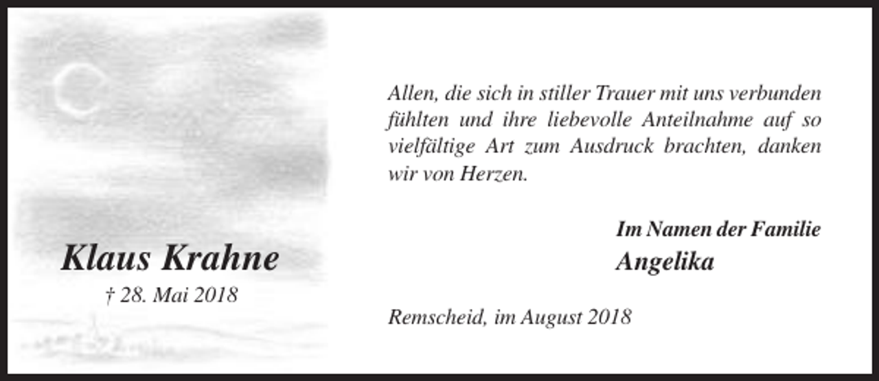 <p>Allen, die sich in stiller Trauer mit uns verbunden<br />fühlten und ihre liebevolle Anteilnahme auf so<br />vielfältige Art zum Ausdruck brachten, danken<br />wir von Herzen.<br />Im Namen der Familie</p><p>Klaus Krahne</p><p>Angelika</p><p>† 28. Mai 2018<br />Remscheid, im August 2018</p>
