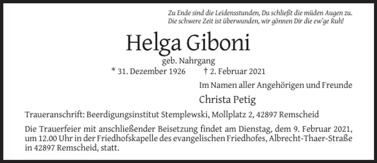 <p>Zu Ende sind die Leidensstunden, Du schließt die müden Augen zu.<br />Die schwere Zeit ist überwunden, wir gönnen Dir die ew’ge Ruh!</p><p>Helga Giboni<br />geb. Nahrgang<br />* 31. Dezember 1926<br />† 2. Februar 2021<br />Im Namen aller Angehörigen und Freunde</p><p>Christa Petig<br />Traueranschrift: Beerdigungsinstitut Stemplewski, Mollplatz 2, 42897 Remscheid<br />Die Trauerfeier mit anschließender Beisetzung findet am Dienstag, dem 9. Februar 2021,<br />um 12.00 Uhr in der Friedhofskapelle des evangelischen Friedhofes, Albrecht-Thaer-Straße<br />in 42897 Remscheid, statt.</p>
