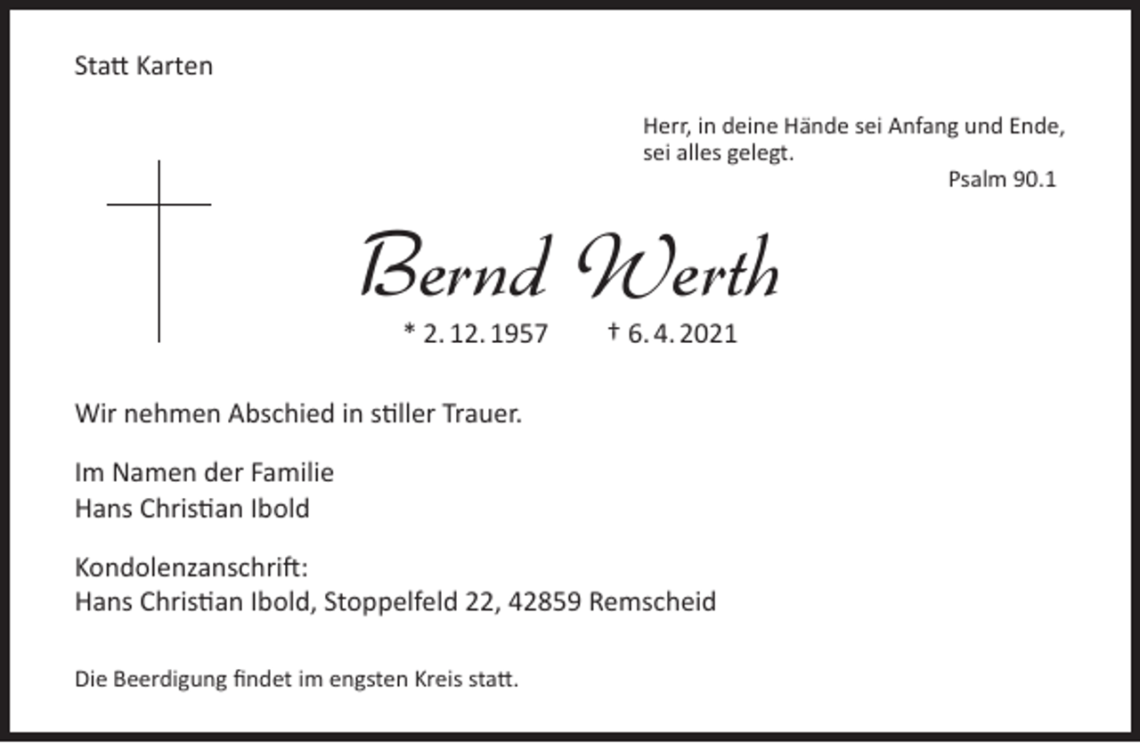 <p>Statt Karten<br />Herr, in deine Hände sei Anfang und Ende,<br />sei alles gelegt.<br />Psalm 90.1</p><p>Bernd Werth<br />* 2. 12. 1957</p><p>† 6. 4. 2021</p><p>Wir nehmen Abschied in stiller Trauer.<br />Im Namen der Familie<br />Hans Christian Ibold<br />Kondolenzanschrift:<br />Hans Christian Ibold, Stoppelfeld 22, 42859 Remscheid<br />Die Beerdigung findet im engsten Kreis statt.</p>