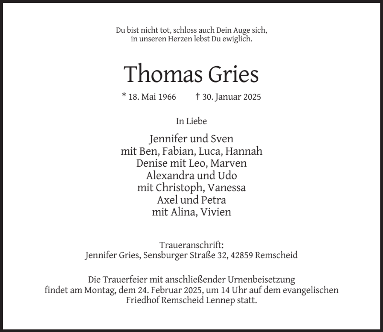 <p>Du bist nicht tot, schloss auch Dein Auge sich,<br />in unseren Herzen lebst Du ewiglich.</p><p>Thomas Gries<br />* 18. Mai 1966</p><p>† 30. Januar 2025</p><p>In Liebe</p><p>Jennifer und Sven<br />mit Ben, Fabian, Luca, Hannah<br />Denise mit Leo, Marven<br />Alexandra und Udo<br />mit Christoph, Vanessa<br />Axel und Petra<br />mit Alina, Vivien<br />Traueranschrift:<br />Jennifer Gries, Sensburger Straße 32, 42859 Remscheid<br />Die Trauerfeier mit anschließender Urnenbeisetzung<br />findet am Montag, dem 24. Februar 2025, um 14 Uhr auf dem evangelischen<br />Friedhof Remscheid Lennep statt.</p>