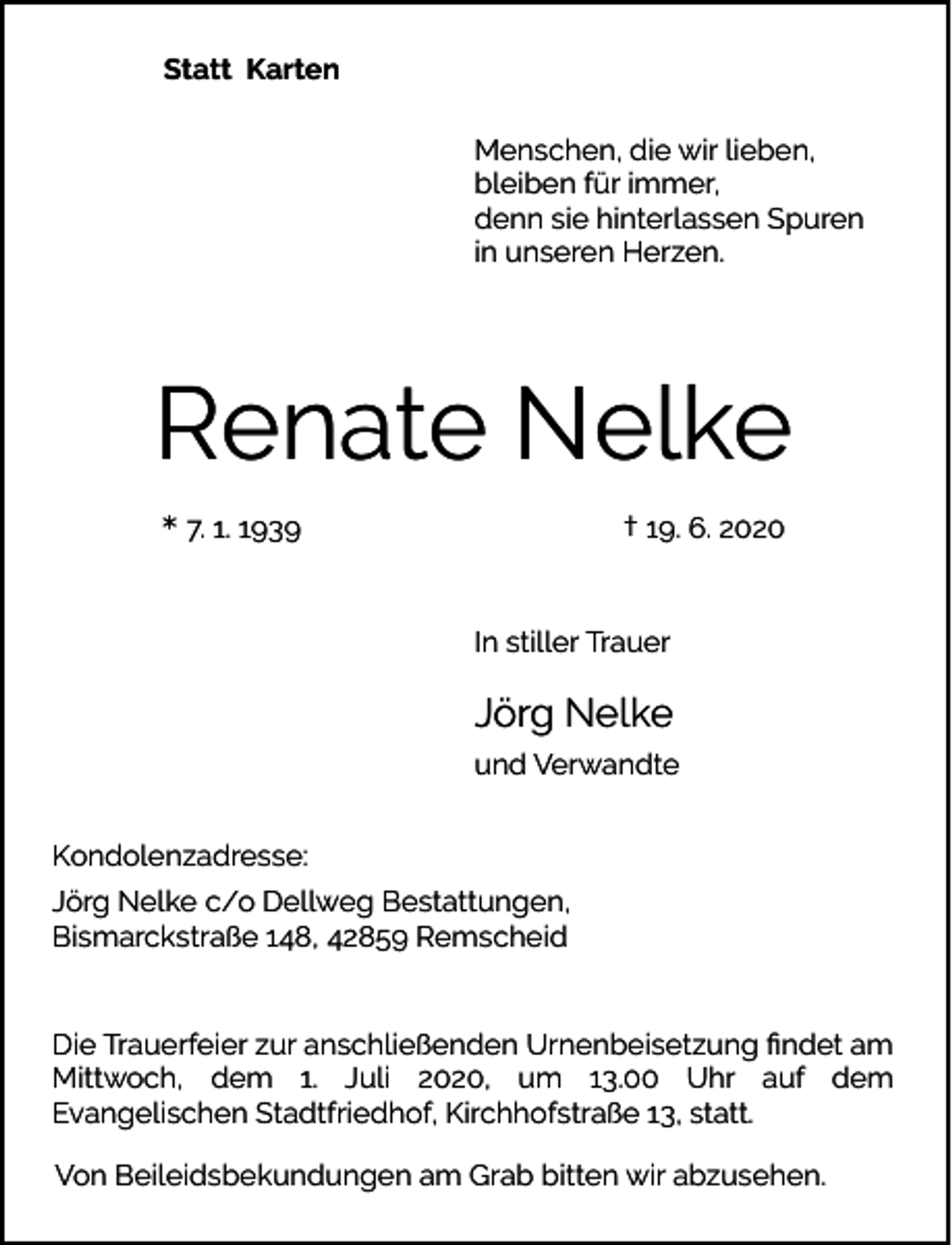 <p>Statt Karten<br />Menschen, die wir lieben,<br />bleiben für immer,<br />denn sie hinterlassen Spuren<br />in unseren Herzen.</p><p>Renate Nelke<br />* 7. 1. 1939</p><p>† 19. 6. 2020</p><p>In stiller Trauer</p><p>Jörg Nelke<br />und Verwandte<br />Kondolenzadresse:<br />Jörg Nelke c/o Dellweg Bestattungen,<br />Bismarckstraße 148, 42859 Remscheid<br />Die Trauerfeier zur anschließenden Urnenbeisetzung ﬁndet am<br />Mittwoch, dem 1. Juli 2020, um 13.00 Uhr auf dem<br />Evangelischen Stadtfriedhof, Kirchhofstraße 13, statt.<br />Von Beileidsbekundungen am Grab bitten wir abzusehen.</p>