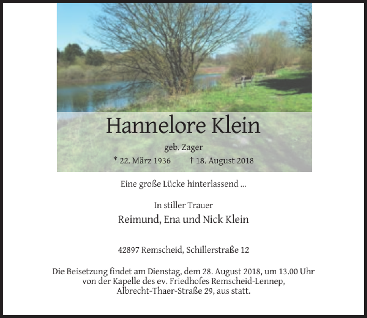 <p>Hannelore Klein<br />geb. Zager<br />* 22. März 1936<br />† 18. August 2018<br />Eine große Lücke hinterlassend ...<br />In stiller Trauer</p><p>Reimund, Ena und Nick Klein<br />42897 Remscheid, Schillerstraße 12<br />Die Beisetzung findet am Dienstag, dem 28. August 2018, um 13.00 Uhr<br />von der Kapelle des ev. Friedhofes Remscheid-Lennep,<br />Albrecht-Thaer-Straße 29, aus statt.</p>