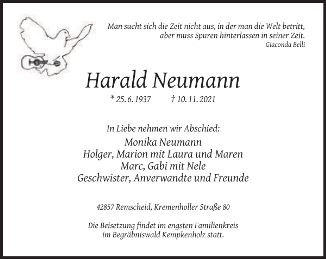<p>Man sucht sich die Zeit nicht aus, in der man die Welt betritt,<br />aber muss Spuren hinterlassen in seiner Zeit.</p><p>Giaconda Belli</p><p>Harald Neumann<br />* 25. 6. 1937</p><p>† 10. 11. 2021</p><p>In Liebe nehmen wir Abschied:</p><p>Monika Neumann<br />Holger, Marion mit Laura und Maren<br />Marc, Gabi mit Nele<br />Geschwister, Anverwandte und Freunde<br />42857 Remscheid, Kremenholler Straße 80<br />Die Beisetzung ﬁndet im engsten Familienkreis<br />im Begräbniswald Kempkenholz statt.</p>