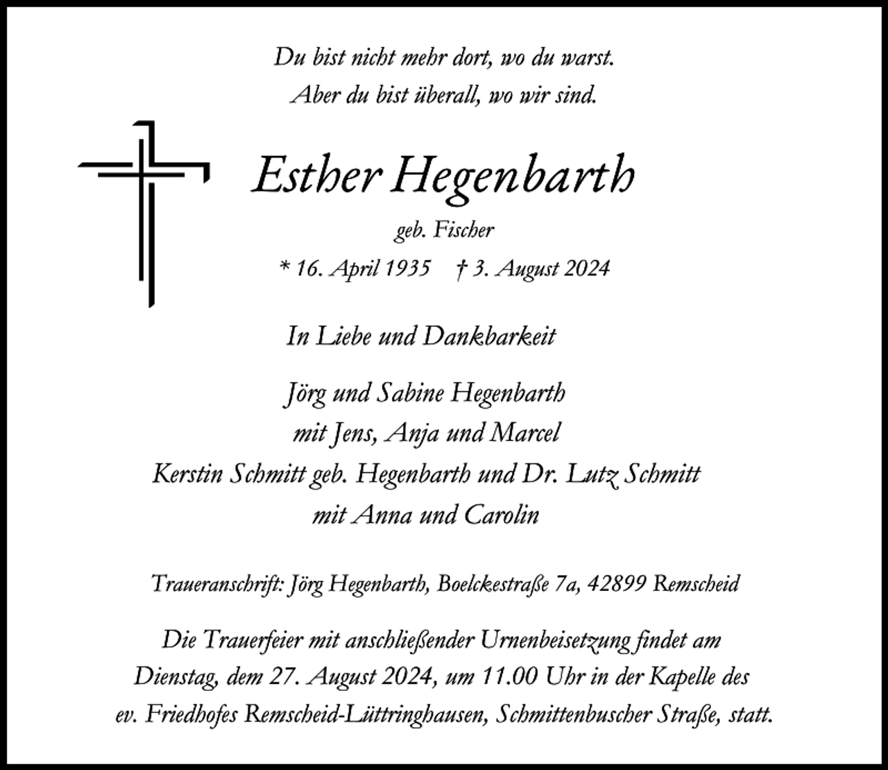<p>Du bist nicht mehr dort, wo du warst.<br />Aber du bist überall, wo wir sind.</p><p>Esther Hegenbarth<br />geb. Fischer<br />* 16. April 1935</p><p>† 3. August 2024</p><p>In Liebe und Dankbarkeit<br />Jörg und Sabine Hegenbarth<br />mit Jens, Anja und Marcel<br />Kerstin Schmitt geb. Hegenbarth und Dr. Lutz Schmitt<br />mit Anna und Carolin<br />Traueranschrift: Jörg Hegenbarth, Boelckestraße 7a, 42899 Remscheid</p><p>Die Trauerfeier mit anschließender Urnenbeisetzung findet am<br />Dienstag, dem 27. August 2024, um 11.00 Uhr in der Kapelle des<br />ev. Friedhofes Remscheid-Lüttringhausen, Schmittenbuscher Straße, statt.</p>