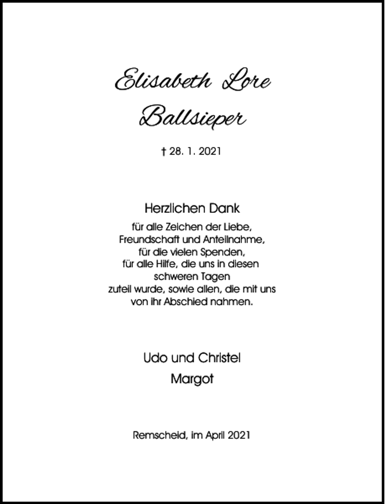 <p>Elisabeth Lore<br />Ballsieper<br />† 28. 1. 2021</p><p>Herzlichen Dank<br />für alle Zeichen der Liebe,<br />Freundschaft und Anteilnahme,<br />für die vielen Spenden,<br />für alle Hilfe, die uns in diesen<br />schweren Tagen<br />zuteil wurde, sowie allen, die mit uns<br />von ihr Abschied nahmen.</p><p>Udo und Christel<br />Margot</p><p>Remscheid, im April 2021</p>