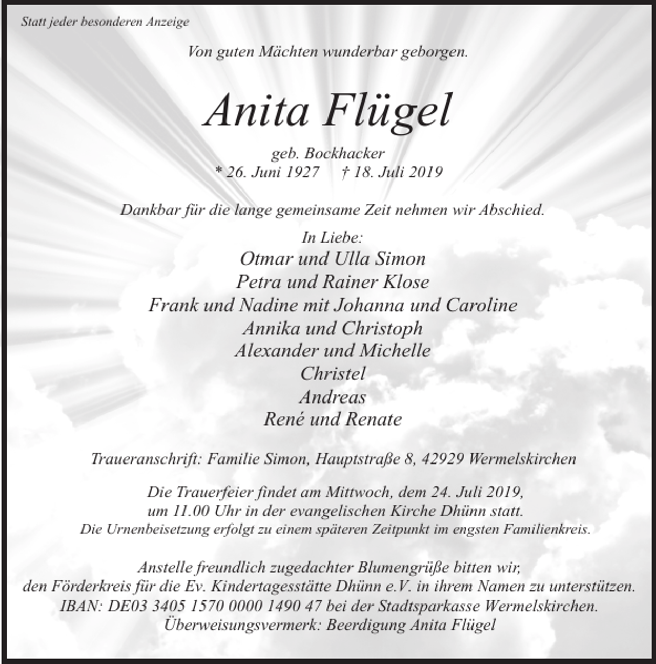 <p>Statt jeder besonderen Anzeige</p><p>Von guten Mächten wunderbar geborgen.</p><p>Anita Flügel<br />geb. Bockhacker<br />* 26. Juni 1927 † 18. Juli 2019<br />Dankbar für die lange gemeinsame Zeit nehmen wir Abschied.<br />In Liebe:</p><p>Otmar und Ulla Simon<br />Petra und Rainer Klose<br />Frank und Nadine mit Johanna und Caroline<br />Annika und Christoph<br />Alexander und Michelle<br />Christel<br />Andreas<br />René und Renate<br />Traueranschrift: Familie Simon, Hauptstraße 8, 42929 Wermelskirchen<br />Die Trauerfeier findet am Mittwoch, dem 24. Juli 2019,<br />um 11.00 Uhr in der evangelischen Kirche Dhünn statt.</p><p>Die Urnenbeisetzung erfolgt zu einem späteren Zeitpunkt im engsten Familienkreis.</p><p>Anstelle freundlich zugedachter Blumengrüße bitten wir,<br />den Förderkreis für die Ev. Kindertagesstätte Dhünn e.V. in ihrem Namen zu unterstützen.<br />IBAN: DE0405 157000 1490 47 bei der Stadtsparkasse Wermelskirchen.<br />Überweisungsvermerk: Beerdigung Anita Flügel</p>