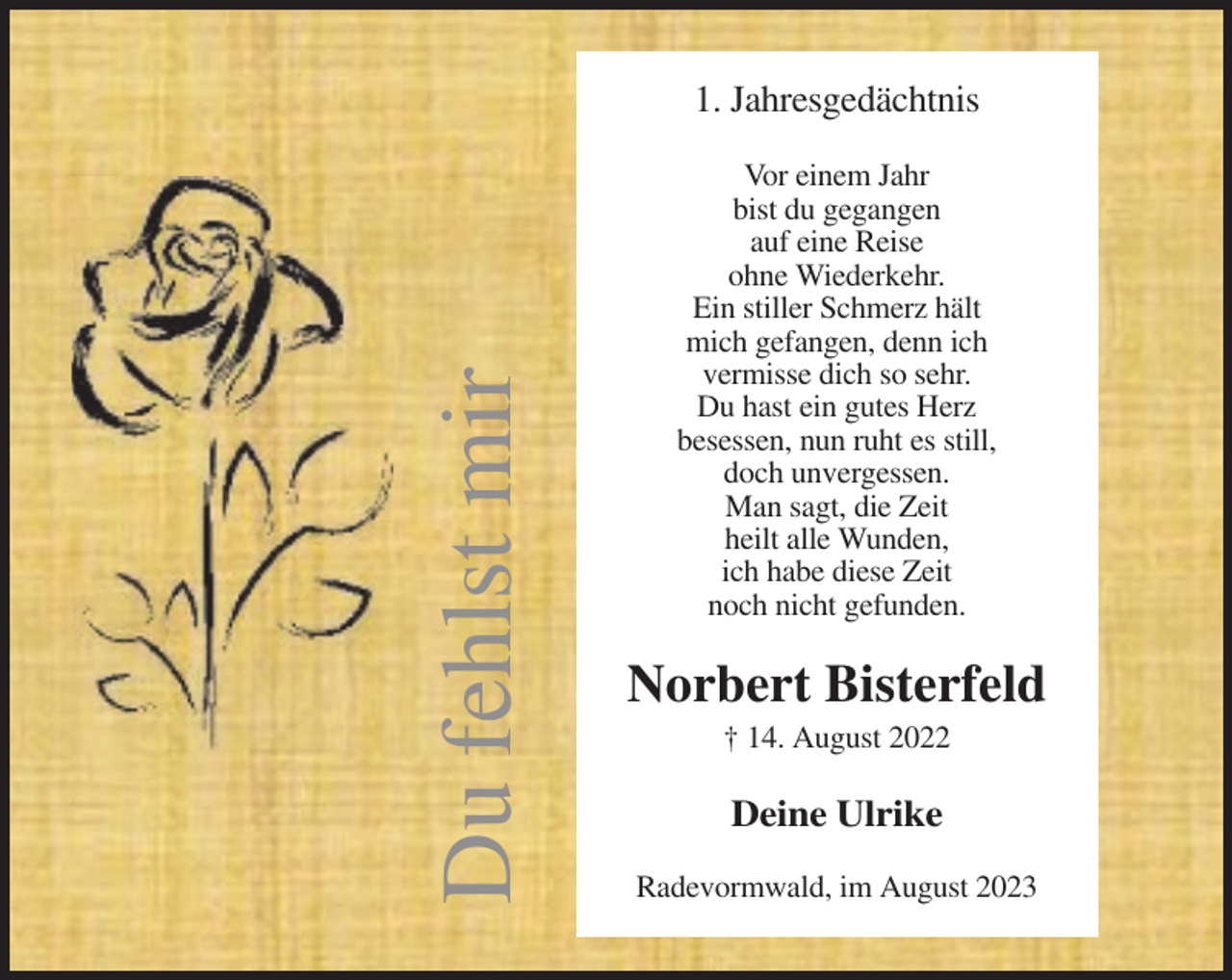 <p>Du fehlst mir</p><p>1. Jahresgedächtnis<br />Vor einem Jahr<br />bist du gegangen<br />auf eine Reise<br />ohne Wiederkehr.<br />Ein stiller Schmerz hält<br />mich gefangen, denn ich<br />vermisse dich so sehr.<br />Du hast ein gutes Herz<br />besessen, nun ruht es still,<br />doch unvergessen.<br />Man sagt, die Zeit<br />heilt alle Wunden,<br />ich habe diese Zeit<br />noch nicht gefunden.</p><p>Norbert Bisterfeld<br />† 14. August 2022</p><p>Deine Ulrike<br />Radevormwald, im August 2023</p>