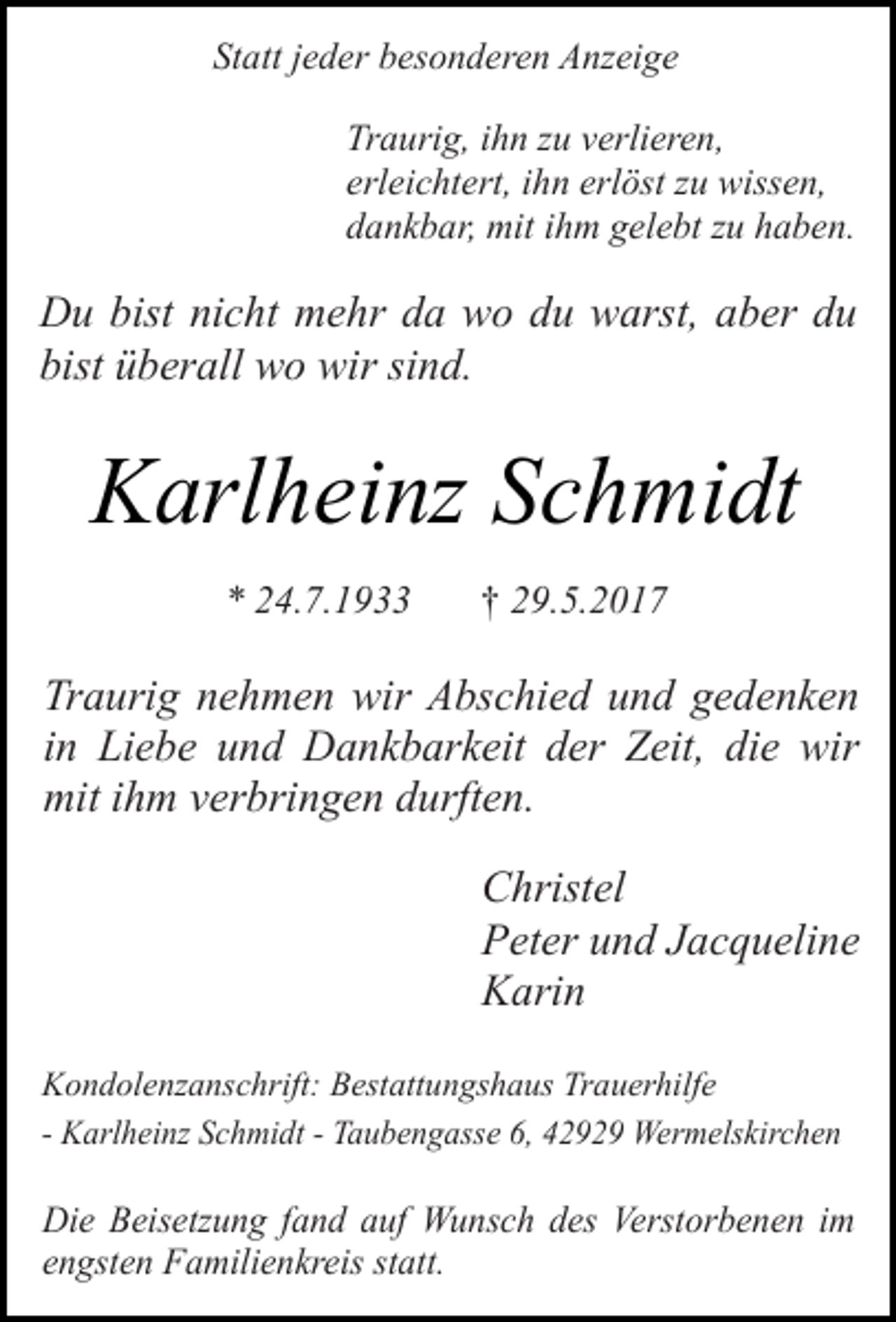 <p>Statt jeder besonderen Anzeige<br />Traurig, ihn zu verlieren,<br />erleichtert, ihn erlöst zu wissen,<br />dankbar, mit ihm gelebt zu haben.</p><p>Du bist nicht mehr da wo du warst, aber du<br />bist überall wo wir sind.</p><p>Karlheinz Schmidt<br />* 24.7.1933</p><p>† 29.5.2017</p><p>Traurig nehmen wir Abschied und gedenken<br />in Liebe und Dankbarkeit der Zeit, die wir<br />mit ihm verbringen durften.<br />Christel<br />Peter und Jacqueline<br />Karin<br />Kondolenzanschrift: Bestattungshaus Trauerhilfe<br />- Karlheinz Schmidt - Taubengasse 6, 42929 Wermelskirchen</p><p>Die Beisetzung fand auf Wunsch des Verstorbenen im<br />engsten Familienkreis statt.</p>
