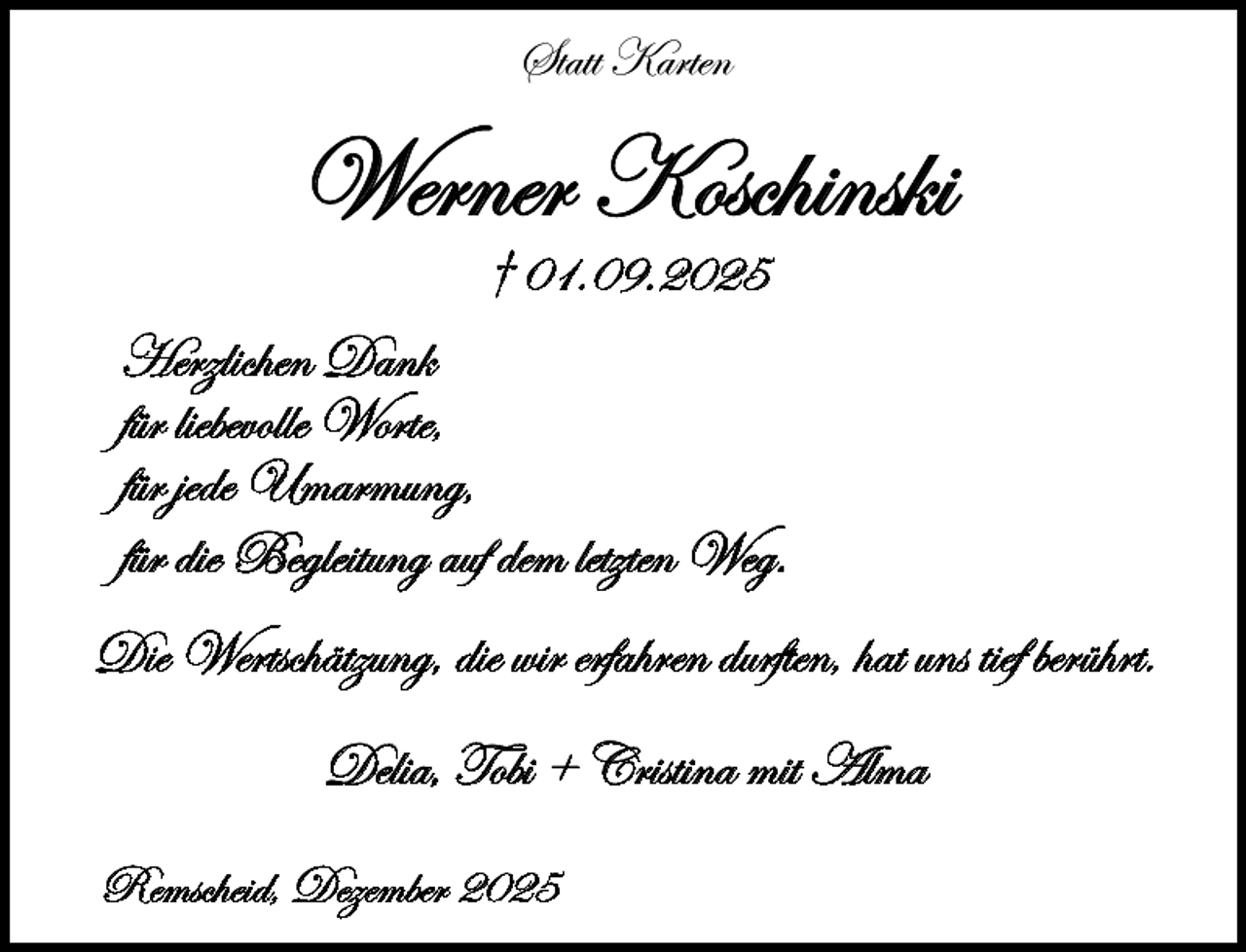 <p>Statt Karten</p><p>Werner Koschinski<br />† 01.09.2025</p><p>Herzlichen Dank<br />für liebevolle Worte,<br />für jede Umarmung,<br />für die Begleitung auf dem letzten Weg.<br />Die Wertschätzung, die wir erfahren durften, hat uns tief berührt.<br />Delia, Tobi + Cristina mit Alma<br />Remscheid, Dezember 2025</p>