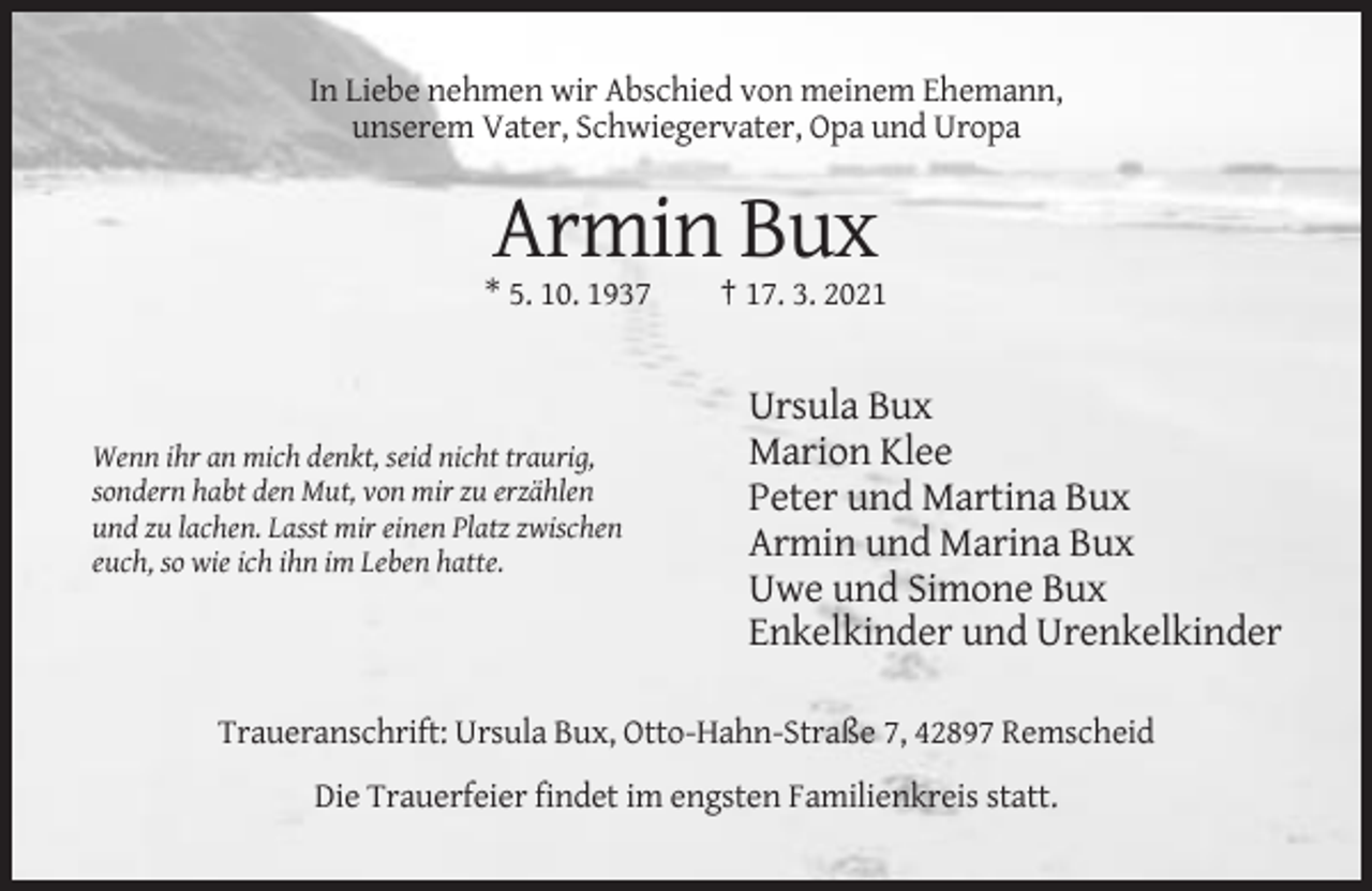 <p>In Liebe nehmen wir Abschied von meinem Ehemann,<br />unserem Vater, Schwiegervater, Opa und Uropa</p><p>Armin Bux<br />* 5. 10. 1937</p><p>Wenn ihr an mich denkt, seid nicht traurig,<br />sondern habt den Mut, von mir zu erzählen<br />und zu lachen. Lasst mir einen Platz zwischen<br />euch, so wie ich ihn im Leben hatte.</p><p>† 17. 3. 2021</p><p>Ursula Bux<br />Marion Klee<br />Peter und Martina Bux<br />Armin und Marina Bux<br />Uwe und Simone Bux<br />Enkelkinder und Urenkelkinder</p><p>Traueranschrift: Ursula Bux, Otto-Hahn-Straße 7, 42897 Remscheid<br />Die Trauerfeier findet im engsten Familienkreis statt.</p>
