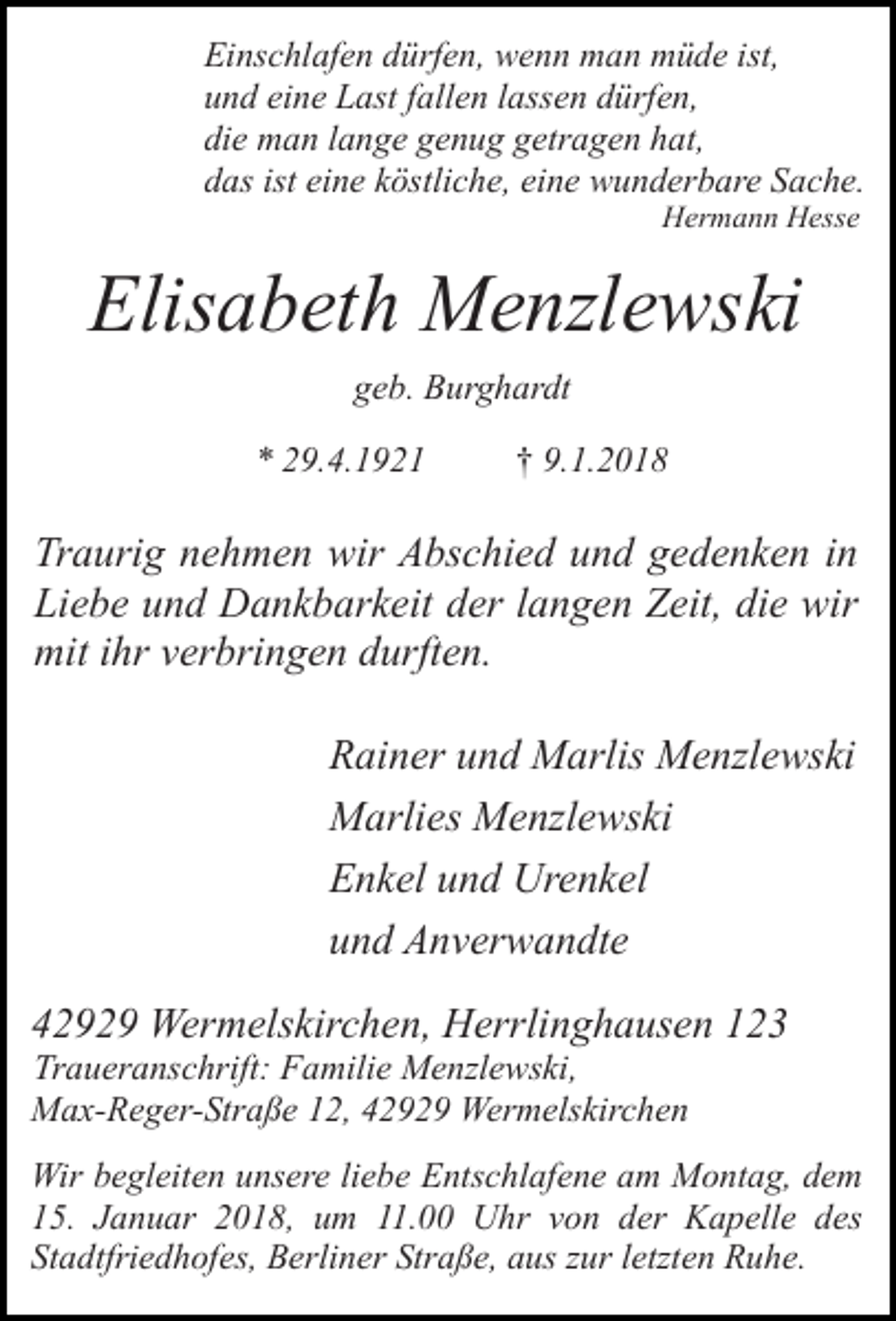<p>Einschlafen dürfen, wenn man müde ist,<br />und eine Last fallen lassen dürfen,<br />die man lange genug getragen hat,<br />das ist eine köstliche, eine wunderbare Sache.<br />Hermann Hesse</p><p>Elisabeth Menzlewski<br />geb. Burghardt<br />* 29.4.1921</p><p>† 9.1.2018</p><p>Traurig nehmen wir Abschied und gedenken in<br />Liebe und Dankbarkeit der langen Zeit, die wir<br />mit ihr verbringen durften.<br />Rainer und Marlis Menzlewski<br />Marlies Menzlewski<br />Enkel und Urenkel<br />und Anverwandte<br />42929 Wermelskirchen, Herrlinghausen 123</p><p>Traueranschrift: Familie Menzlewski,<br />Max-Reger-Straße 12, 42929 Wermelskirchen</p><p>Wir begleiten unsere liebe Entschlafene am Montag, dem<br />15. Januar 2018, um 11.00 Uhr von der Kapelle des<br />Stadtfriedhofes, Berliner Straße, aus zur letzten Ruhe.</p>