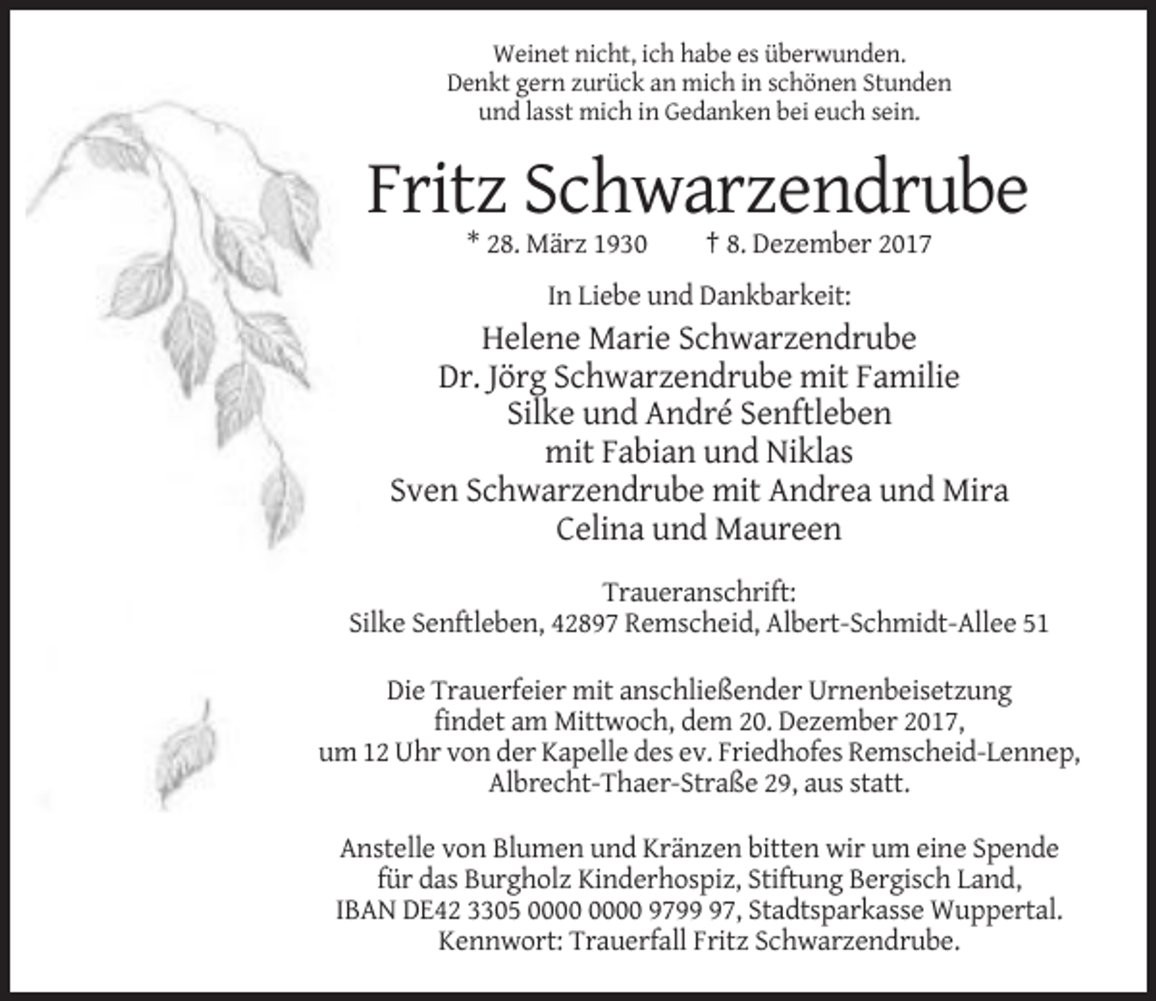 <p>Weinet nicht, ich habe es überwunden.<br />Denkt gern zurück an mich in schönen Stunden<br />und lasst mich in Gedanken bei euch sein.</p><p>Fritz Schwarzendrube<br />* 28. März 1930</p><p>† 8. Dezember 2017</p><p>In Liebe und Dankbarkeit:</p><p>Helene Marie Schwarzendrube<br />Dr. Jörg Schwarzendrube mit Familie<br />Silke und André Senftleben<br />mit Fabian und Niklas<br />Sven Schwarzendrube mit Andrea und Mira<br />Celina und Maureen<br />Traueranschrift:<br />Silke Senftleben, 42897 Remscheid, Albert-Schmidt-Allee 51<br />Die Trauerfeier mit anschließender Urnenbeisetzung<br />findet am Mittwoch, dem 20. Dezember 2017,<br />um 12 Uhr von der Kapelle des ev. Friedhofes Remscheid-Lennep,<br />Albrecht-Thaer-Straße 29, aus statt.<br />Anstelle von Blumen und Kränzen bitten wir um eine Spende<br />für das Burgholz Kinderhospiz, Stiftung Bergisch Land,<br />IBAN DE42 3305 9797, Stadtsparkasse Wuppertal.<br />Kennwort: Trauerfall Fritz Schwarzendrube.</p>