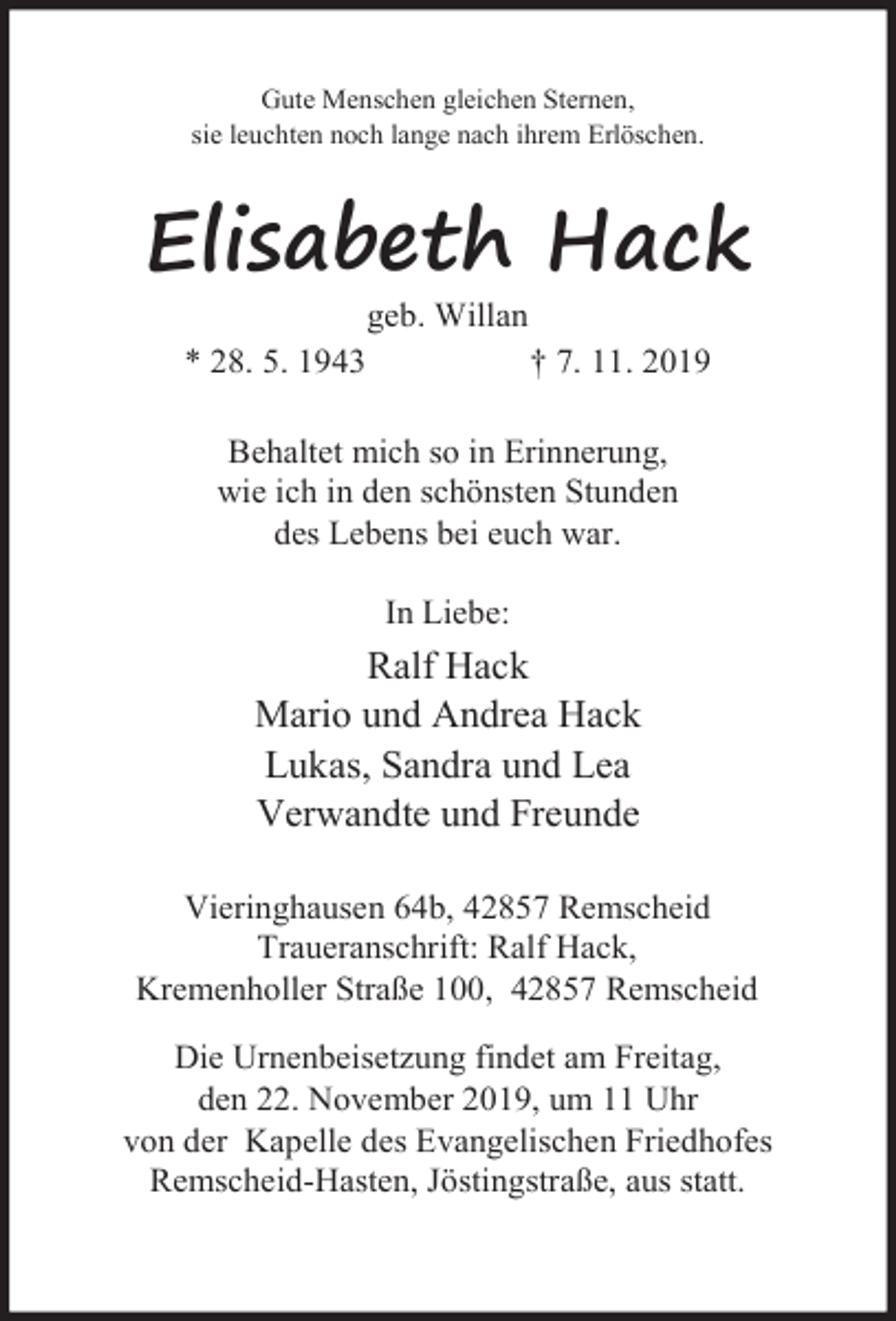 <p>Gute Menschen gleichen Sternen,<br />sie leuchten noch lange nach ihrem Erlöschen.</p><p>Elisabeth Hack<br />geb. Willan</p><p>* 28. 5. 1943</p><p>† 7. 11. 2019</p><p>Behaltet mich so in Erinnerung,<br />wie ich in den schönsten Stunden<br />des Lebens bei euch war.<br />In Liebe:</p><p>Ralf Hack<br />Mario und Andrea Hack<br />Lukas, Sandra und Lea<br />Verwandte und Freunde<br />Vieringhausen 64b, 42857 Remscheid<br />Traueranschrift: Ralf Hack,<br />Kremenholler Straße 100, 42857 Remscheid<br />Die Urnenbeisetzung findet am Freitag,<br />den 22. November 2019, um 11 Uhr<br />von der Kapelle des Evangelischen Friedhofes<br />Remscheid-Hasten, Jöstingstraße, aus statt.</p>