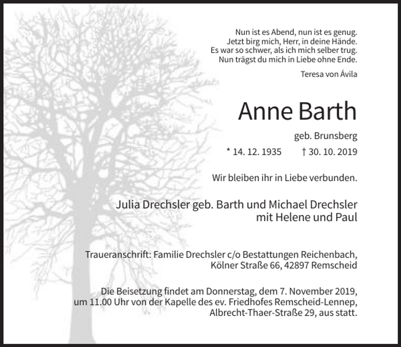 <p>Nun ist es Abend, nun ist es genug.<br />Jetzt birg mich, Herr, in deine Hände.<br />Es war so schwer, als ich mich selber trug.<br />Nun trägst du mich in Liebe ohne Ende.<br />Teresa von Ávila</p><p>Anne Barth<br />geb. Brunsberg<br />* 14. 12. 1935</p><p>† 30. 10. 2019</p><p>Wir bleiben ihr in Liebe verbunden.</p><p>Julia Drechsler geb. Barth und Michael Drechsler<br />mit Helene und Paul<br />Traueranschrift: Familie Drechsler c/o Bestattungen Reichenbach,<br />Kölner Straße 66, 42897 Remscheid<br />Die Beisetzung findet am Donnerstag, dem 7. November 2019,<br />um 11.00 Uhr von der Kapelle des ev. Friedhofes Remscheid-Lennep,<br />Albrecht-Thaer-Straße 29, aus statt.</p>
