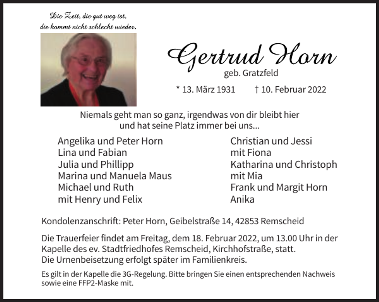 <p>geb. Gratzfeld<br />* 13. März 1931</p><p>† 10. Februar 2022</p><p>Niemals geht man so ganz, irgendwas von dir bleibt hier<br />und hat seine Platz immer bei uns...</p><p>Angelika und Peter Horn<br />Lina und Fabian<br />Julia und Phillipp<br />Marina und Manuela Maus<br />Michael und Ruth<br />mit Henry und Felix</p><p>Christian und Jessi<br />mit Fiona<br />Katharina und Christoph<br />mit Mia<br />Frank und Margit Horn<br />Anika</p><p>Kondolenzanschrift: Peter Horn, Geibelstraße 14, 42853 Remscheid<br />Die Trauerfeier findet am Freitag, dem 18. Februar 2022, um 13.00 Uhr in der<br />Kapelle des ev. Stadtfriedhofes Remscheid, Kirchhofstraße, statt.<br />Die Urnenbeisetzung erfolgt später im Familienkreis.<br />Es gilt in der Kapelle die 3G-Regelung. Bitte bringen Sie einen entsprechenden Nachweis<br />sowie eine FFP2-Maske mit.</p>