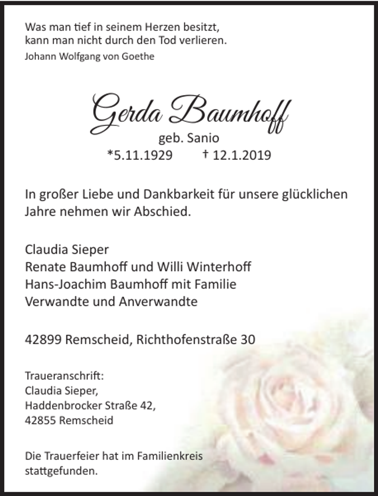 <p>Was man tief in seinem Herzen besitzt,<br />kann man nicht durch den Tod verlieren.<br />Johann Wolfgang von Goethe</p><p>Gerda Baumhoff<br />geb. Sanio<br />*5.11.1929<br />† 12.1.2019</p><p>In großer Liebe und Dankbarkeit für unsere glücklichen<br />Jahre nehmen wir Abschied.<br />Claudia Sieper<br />Renate Baumhoﬀ und Willi Winterhoﬀ<br />Hans-Joachim Baumhoﬀ mit Familie<br />Verwandte und Anverwandte<br />42899 Remscheid, Richthofenstraße 30<br />Traueranschrift:<br />Claudia Sieper,<br />Haddenbrocker Straße 42,<br />42855 Remscheid<br />Die Trauerfeier hat im Familienkreis<br />stattgefunden.</p>