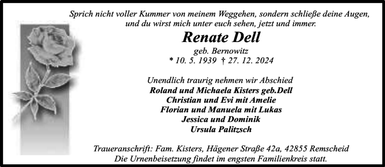 <p>Sprich nicht voller Kummer von meinem Weggehen, sondern schließe deine Augen,<br />und du wirst mich unter euch sehen, jetzt und immer.</p><p>Renate Dell</p><p>geb. Bernowitz<br />* 10. 5. 1939 † 27. 12. 2024<br />Unendlich traurig nehmen wir Abschied<br />Roland und Michaela Kisters geb.Dell<br />Christian und Evi mit Amelie<br />Florian und Manuela mit Lukas<br />Jessica und Dominik<br />Ursula Palitzsch<br />Traueranschrift: Fam. Kisters, Hägener Straße 42a, 42855 Remscheid<br />Die Urnenbeisetzung findet im engsten Familienkreis statt.</p>