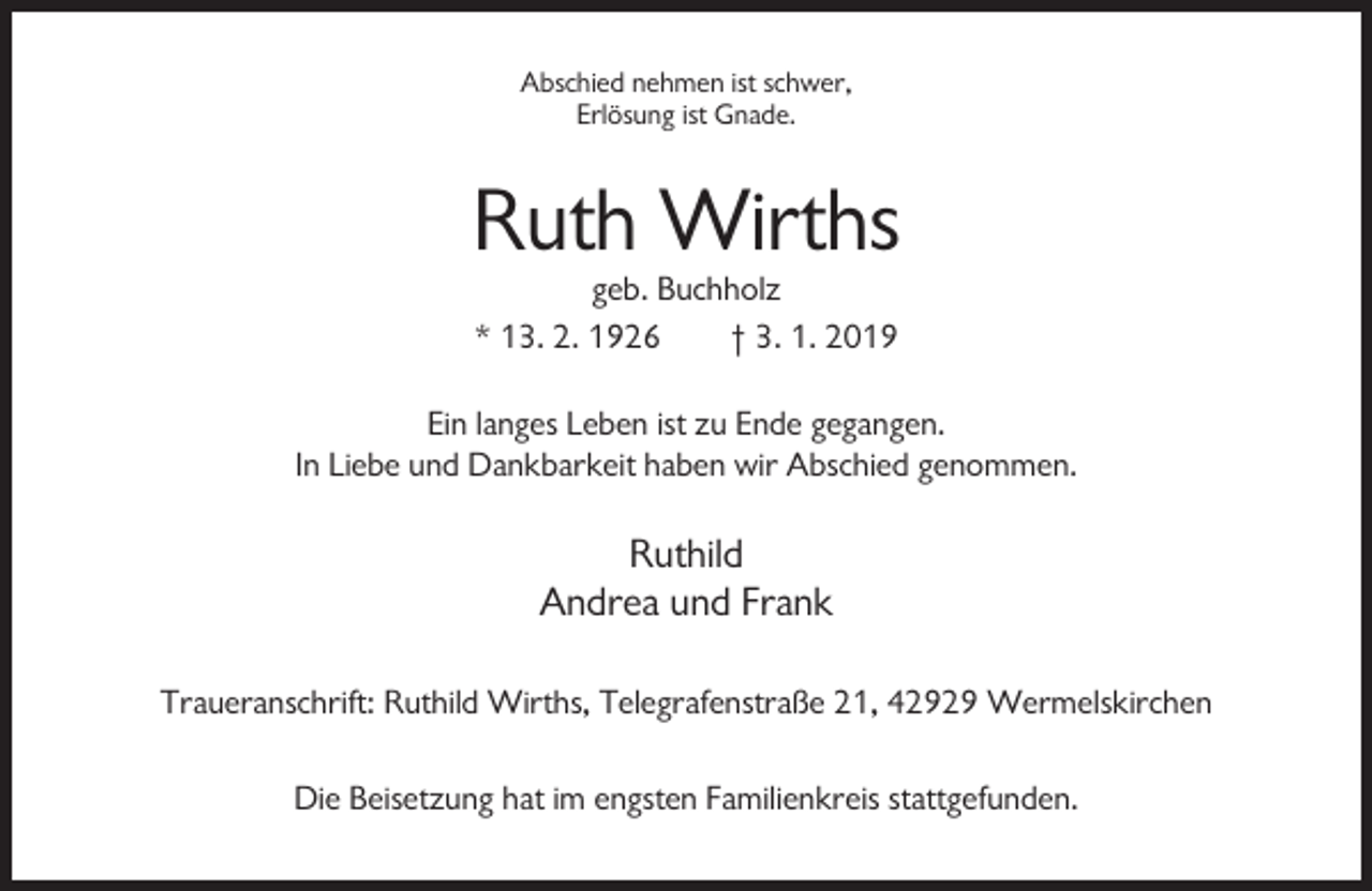 <p>Abschied nehmen ist schwer,<br />Erlösung ist Gnade.</p><p>Ruth Wirths<br />geb. Buchholz<br />* 13. 2. 1926<br />† 3. 1. 2019<br />Ein langes Leben ist zu Ende gegangen.<br />In Liebe und Dankbarkeit haben wir Abschied genommen.</p><p>Ruthild<br />Andrea und Frank<br />Traueranschrift: Ruthild Wirths, Telegrafenstraße 21, 42929 Wermelskirchen<br />Die Beisetzung hat im engsten Familienkreis stattgefunden.</p>