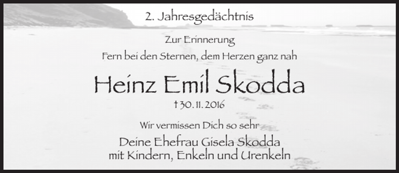 <p>2. Jahresgedächtnis<br />Zur Erinnerung<br />Fern bei den Sternen, dem Herzen ganz nah</p><p>Heinz Emil Skodda<br />† 30. 11. 2016</p><p>Wir vermissen Dich so sehr</p><p>Deine Ehefrau Gisela Skodda<br />mit Kindern, Enkeln und Urenkeln</p>