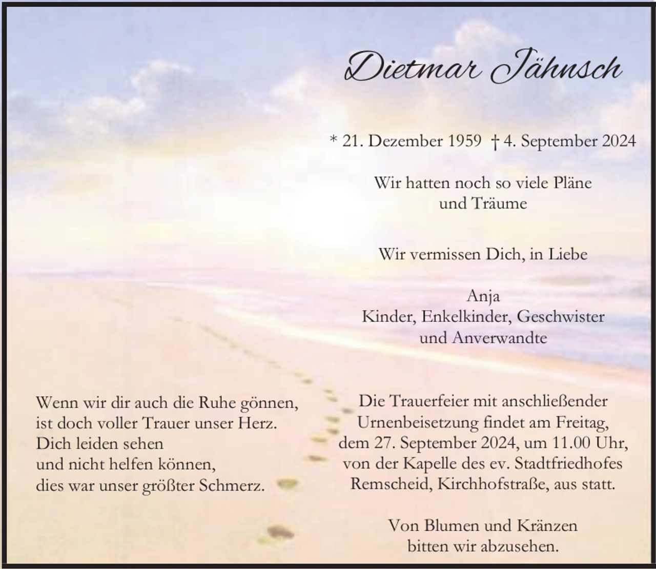 <p>Dietmar Jähnsch<br />* 21. Dezember 1959 † 4. September 2024<br />Wir hatten noch so viele Pläne<br />und Träume<br />Wir vermissen Dich, in Liebe<br />Anja<br />Kinder, Enkelkinder, Geschwister<br />und Anverwandte<br />Wenn wir dir auch die Ruhe gönnen,<br />ist doch voller Trauer unser Herz.<br />Dich leiden sehen<br />und nicht helfen können,<br />dies war unser größter Schmerz.</p><p>Die Trauerfeier mit anschließender<br />Urnenbeisetzung findet am Freitag,<br />dem 27. September 2024, um 11.00 Uhr,<br />von der Kapelle des ev. Stadtfriedhofes<br />Remscheid, Kirchhofstraße, aus statt.<br />Von Blumen und Kränzen<br />bitten wir abzusehen.</p>