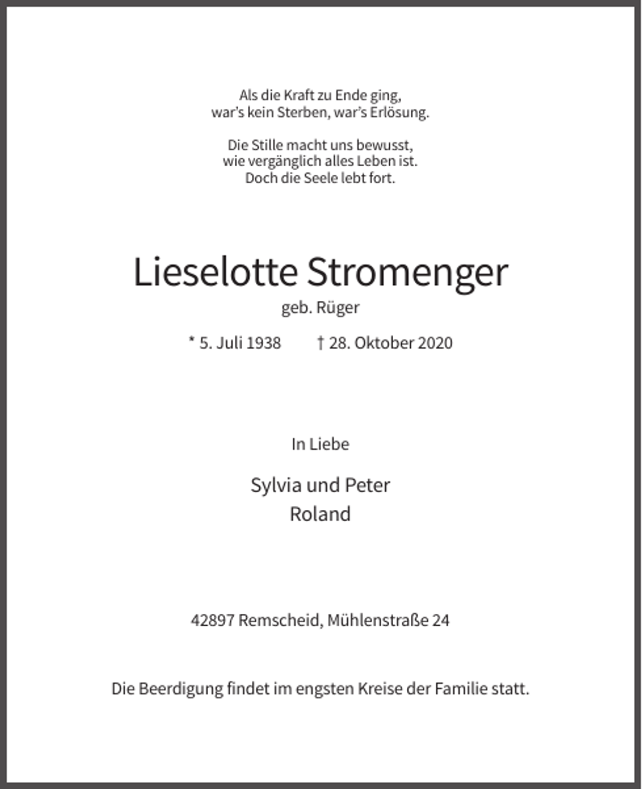 <p>Als die Kraft zu Ende ging,<br />war’s kein Sterben, war’s Erlösung.<br />Die Stille macht uns bewusst,<br />wie vergänglich alles Leben ist.<br />Doch die Seele lebt fort.</p><p>Lieselotte Stromenger<br />geb. Rüger<br />* 5. Juli 1938</p><p>† 28. Oktober 2020</p><p>In Liebe</p><p>Sylvia und Peter<br />Roland</p><p>42897 Remscheid, Mühlenstraße 24</p><p>Die Beerdigung findet im engsten Kreise der Familie statt.</p>