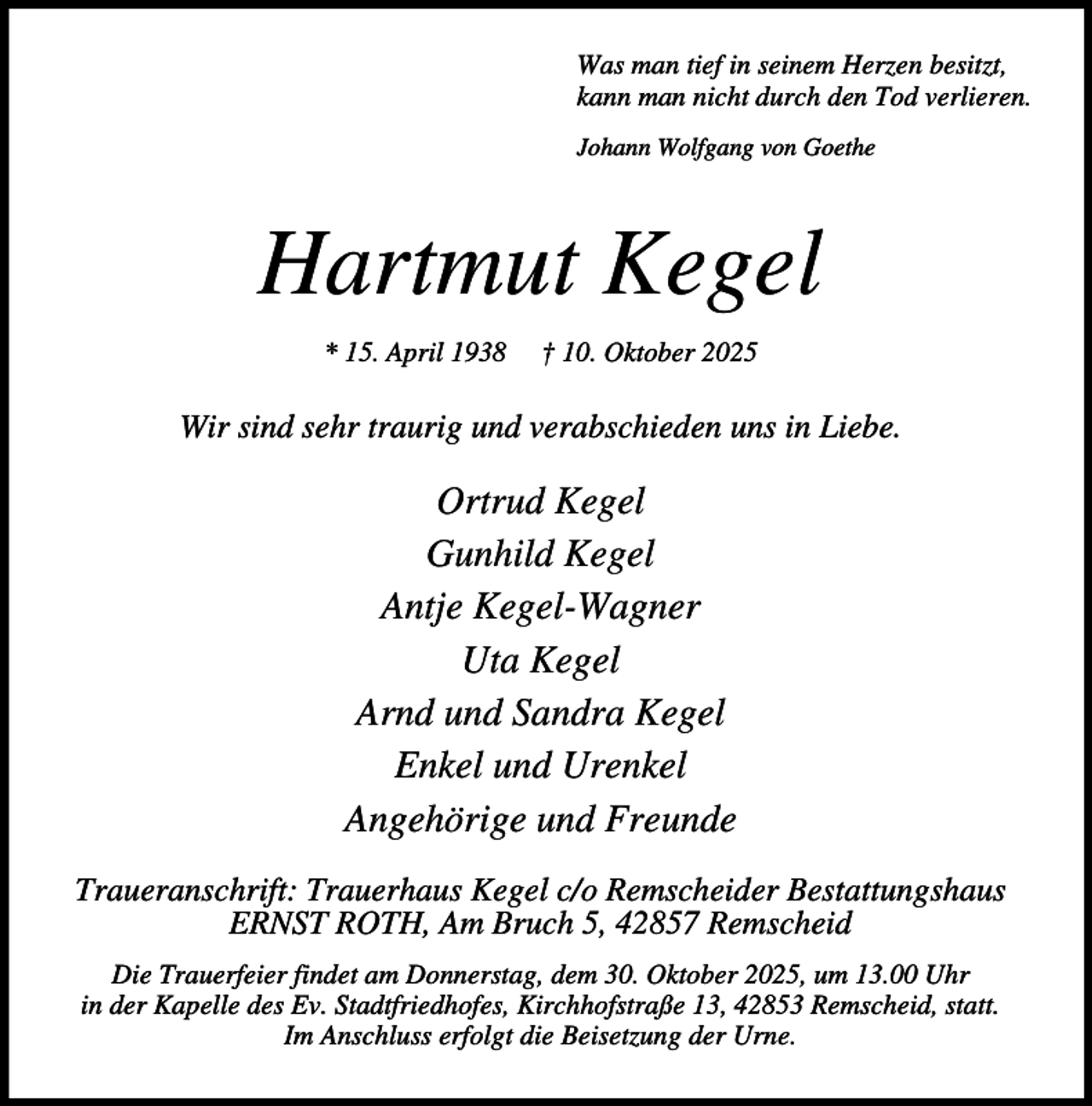 <p>Was man tief in seinem Herzen besitzt,<br />kann man nicht durch den Tod verlieren.<br />Johann Wolfgang von Goethe</p><p>Hartmut Kegel<br />* 15. April 1938</p><p>† 10. Oktober 2025</p><p>Wir sind sehr traurig und verabschieden uns in Liebe.</p><p>Ortrud Kegel<br />Gunhild Kegel<br />Antje Kegel-Wagner<br />Uta Kegel<br />Arnd und Sandra Kegel<br />Enkel und Urenkel<br />Angehörige und Freunde<br />Traueranschrift: Trauerhaus Kegel c/o Remscheider Bestattungshaus<br />ERNST ROTH, Am Bruch 5, 42857 Remscheid<br />Die Trauerfeier findet am Donnerstag, dem 30. Oktober 2025, um 13.00 Uhr<br />in der Kapelle des Ev. Stadtfriedhofes, Kirchhofstraße 13, 42853 Remscheid, statt.<br />Im Anschluss erfolgt die Beisetzung der Urne.</p>
