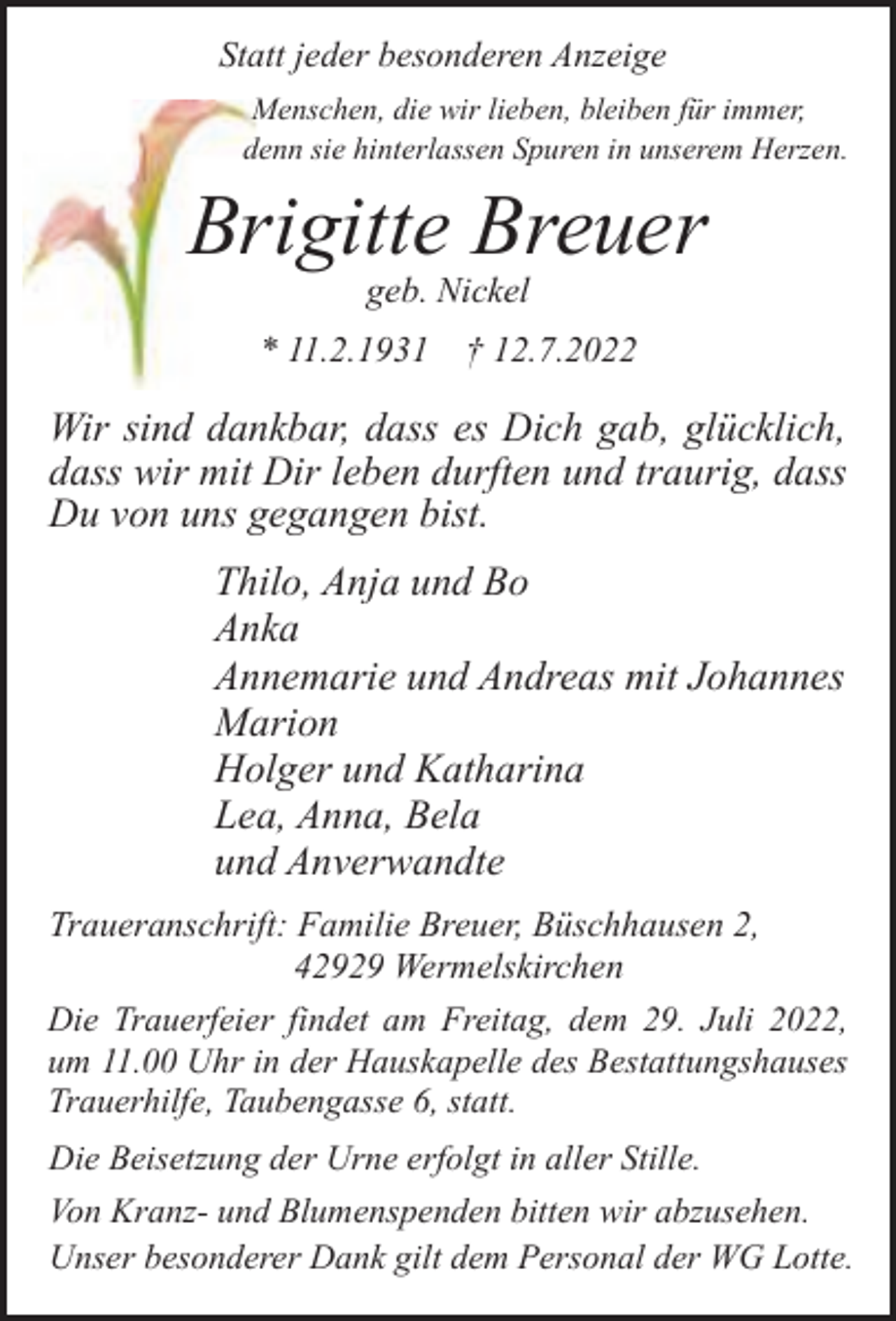 <p>Statt jeder besonderen Anzeige<br />Menschen, die wir lieben, bleiben für immer,<br />denn sie hinterlassen Spuren in unserem Herzen.</p><p>Brrigitte Breuer<br />geb. Nickel</p><p>* 11.2.1931</p><p>† 12.7.2022</p><p>Wir sind dankbar, dass es Dich gab, glücklich,<br />dass wir mit Dir leben durften und traurig, dass<br />Du von uns gegangen bist.<br />Thilo, Anja und Bo<br />Anka<br />Annemarie und Andreas mit Johannes<br />Marion<br />Holger und Katharina<br />Lea, Anna, Bela<br />und Anverwandte<br />Traueranschrift: Familie Breuer, Büschhausen 2,<br />42929 Wermelskirchen<br />Die Trauerfeier findet am Freitag, dem 29. Juli 2022,<br />um 11.00 Uhr in der Hauskapelle des Bestattungshauses<br />Trauerhilfe, Taubengasse 6, statt.<br />Die Beisetzung der Urne erfolgt in aller Stille.<br />Von Kranz- und Blumenspenden bitten wir abzusehen.<br />Unser besonderer Dank gilt dem Personal der WG Lotte.</p>