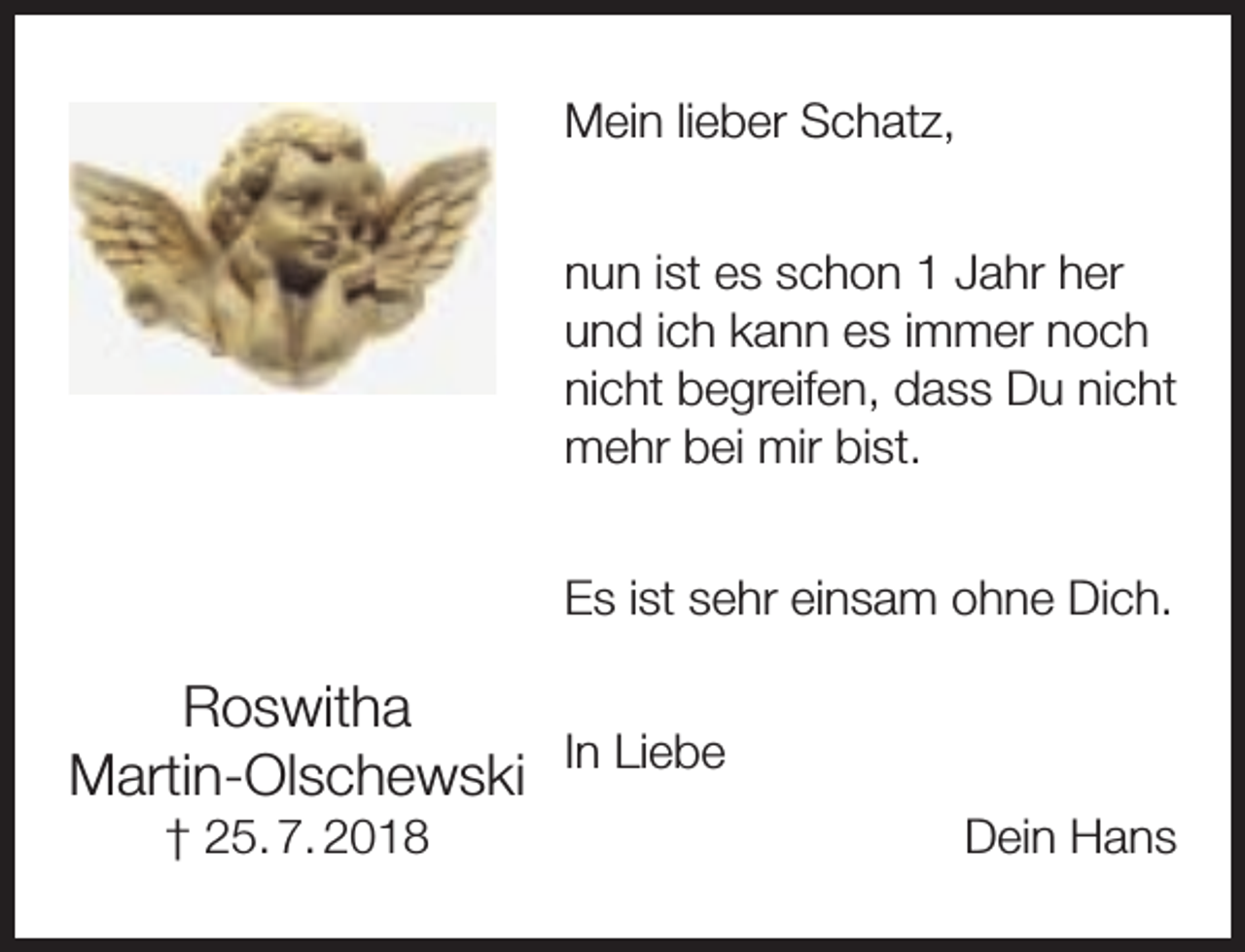 <p>Mein lieber Schatz,<br />nun ist es schon 1 Jahr her<br />und ich kann es immer noch<br />nicht begreifen, dass Du nicht<br />mehr bei mir bist.<br />Es ist sehr einsam ohne Dich.</p><p>Roswitha<br />Martin-Olschewski In Liebe<br />† 25. 7. 2018</p><p>Dein Hans</p>