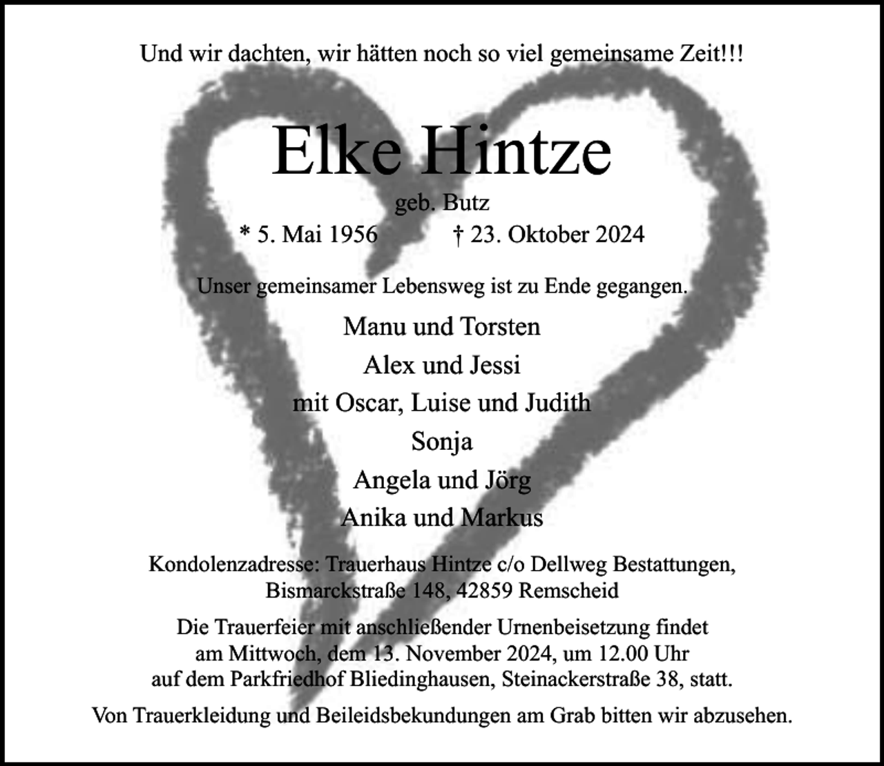 <p>Und wir dachten, wir hätten noch so viel gemeinsame Zeit!!!</p><p>Elke Hintze<br />* 5. Mai 1956</p><p>geb. Butz<br />† 23. Oktober 2024</p><p>Unser gemeinsamer Lebensweg ist zu Ende gegangen.</p><p>Manu und Torsten<br />Alex und Jessi<br />mit Oscar, Luise und Judith<br />Sonja<br />Angela und Jörg<br />Anika und Markus<br />Kondolenzadresse: Trauerhaus Hintze c/o Dellweg Bestattungen,<br />Bismarckstraße 148, 42859 Remscheid<br />Die Trauerfeier mit anschließender Urnenbeisetzung findet<br />am Mittwoch, dem 13. November 2024, um 12.00 Uhr<br />auf dem Parkfriedhof Bliedinghausen, Steinackerstraße 38, statt.<br />Von Trauerkleidung und Beileidsbekundungen am Grab bitten wir abzusehen.</p>