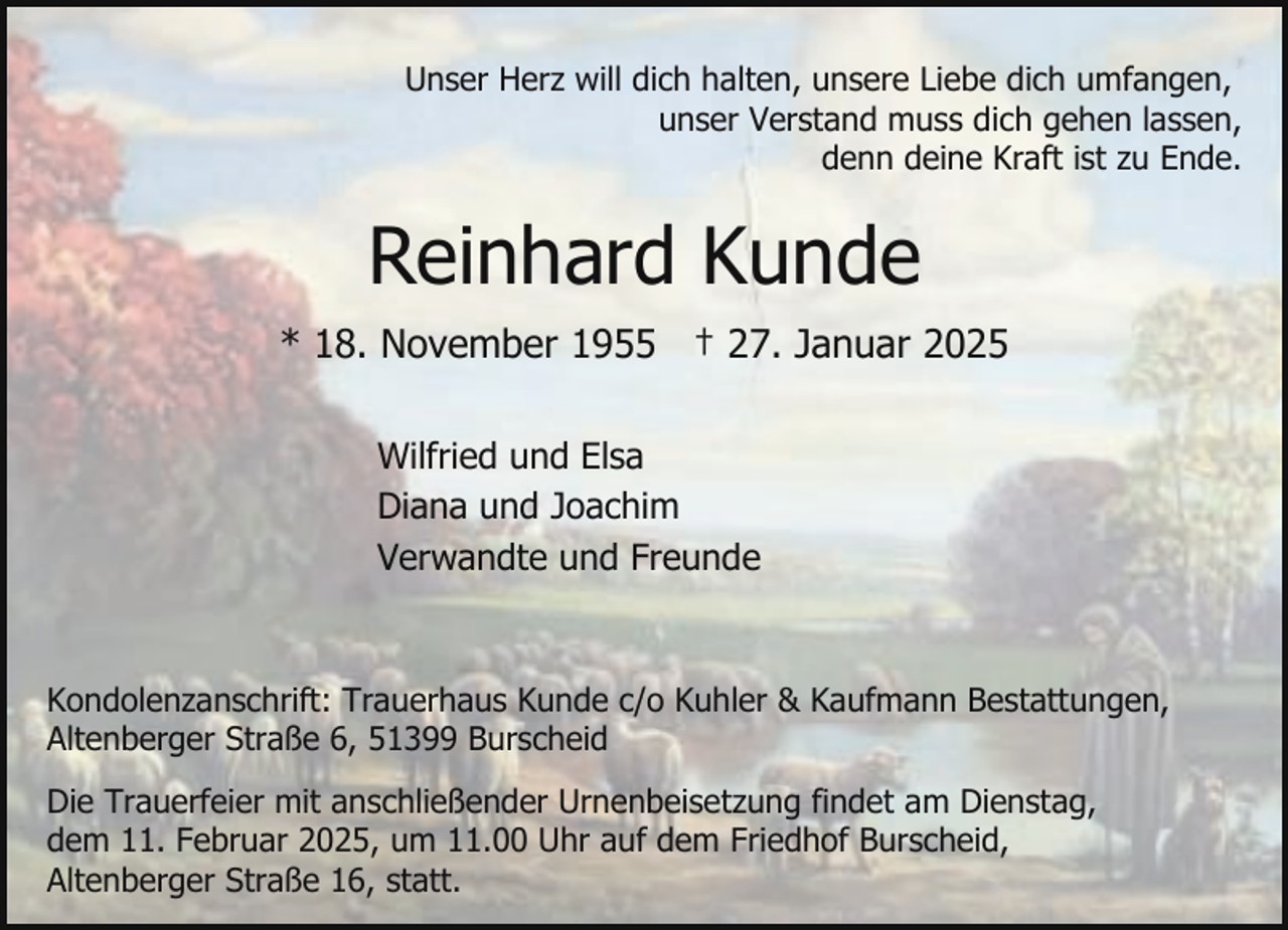 <p>Unser Herz will dich halten, unsere Liebe dich umfangen,<br />unser Verstand muss dich gehen lassen,<br />denn deine Kraft ist zu Ende.</p><p>Reinhard Kunde<br />* 18. November 1955 † 27. Januar 2025<br />Wilfried und Elsa<br />Diana und Joachim<br />Verwandte und Freunde</p><p>Kondolenzanschrift: Trauerhaus Kunde c/o Kuhler &amp; Kaufmann Bestattungen,<br />Altenberger Straße 6, 51399 Burscheid<br />Die Trauerfeier mit anschließender Urnenbeisetzung findet am Dienstag,<br />dem 11. Februar 2025, um 11.00 Uhr auf dem Friedhof Burscheid,<br />Altenberger Straße 16, statt.</p>