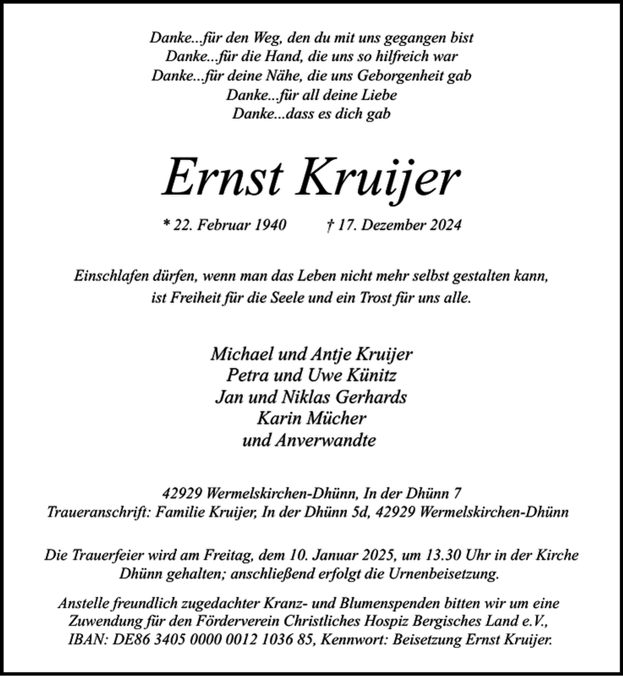 <p>Danke...für den Weg, den du mit uns gegangen bist<br />Danke...für die Hand, die uns so hilfreich war<br />Danke...für deine Nähe, die uns Geborgenheit gab<br />Danke...für all deine Liebe<br />Danke...dass es dich gab</p><p>Ernst Kruijer<br />* 22. Februar 1940</p><p>† 17. Dezember 2024</p><p>Einschlafen dürfen, wenn man das Leben nicht mehr selbst gestalten kann,<br />ist Freiheit für die Seele und ein Trost für uns alle.</p><p>Michael und Antje Kruijer<br />Petra und Uwe Künitz<br />Jan und Niklas Gerhards<br />Karin Mücher<br />und Anverwandte<br />42929 Wermelskirchen-Dhünn, In der Dhünn 7<br />Traueranschrift: Familie Kruijer, In der Dhünn 5d, 42929 Wermelskirchen-Dhünn<br />Die Trauerfeier wird am Freitag, dem 10. Januar 2025, um 13.30 Uhr in der Kirche<br />Dhünn gehalten; anschließend erfolgt die Urnenbeisetzung.<br />Anstelle freundlich zugedachter Kranz- und Blumenspenden bitten wir um eine<br />Zuwendung für den Förderverein Christliches Hospiz Bergisches Land e.V.,<br />IBAN: DE86 3405 0012 1036 85, Kennwort: Beisetzung Ernst Kruijer.</p>