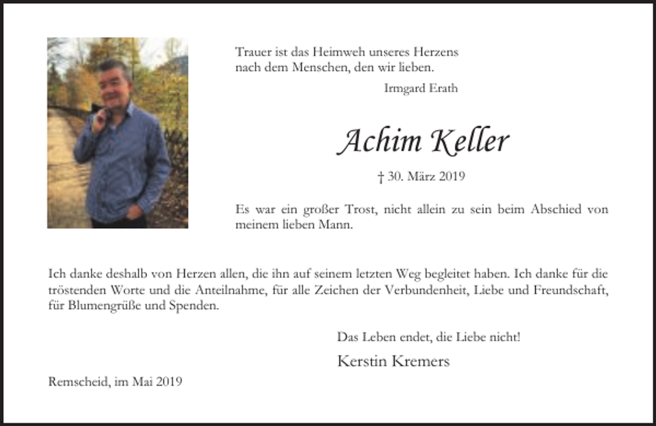 <p>Trauer ist das Heimweh unseres Herzens<br />nach dem Menschen, den wir lieben.<br />Irmgard Erath</p><p>Achim Keller<br />† 30. März 2019<br />Es war ein großer Trost, nicht allein zu sein beim Abschied von<br />meinem lieben Mann.<br />Ich danke deshalb von Herzen allen, die ihn auf seinem letzten Weg begleitet haben. Ich danke für die<br />tröstenden Worte und die Anteilnahme, für alle Zeichen der Verbundenheit, Liebe und Freundschaft,<br />für Blumengrüße und Spenden.<br />Das Leben endet, die Liebe nicht!<br />Remscheid, im Mai 2019</p><p>Kerstin Kremers</p>