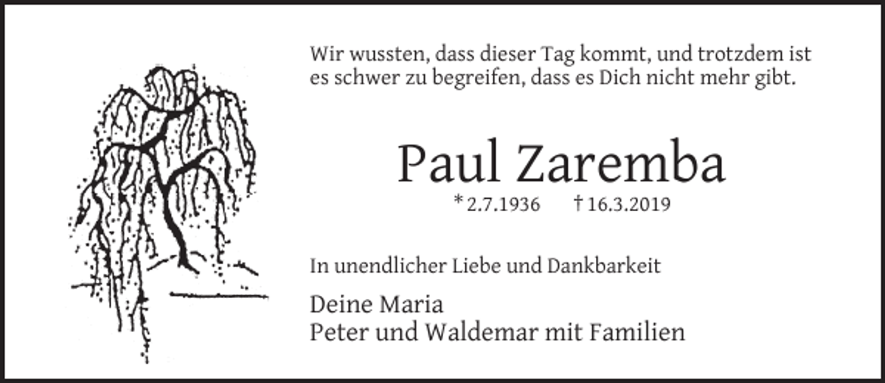 <p>Wir wussten, dass dieser Tag kommt, und trotzdem ist<br />es schwer zu begreifen, dass es Dich nicht mehr gibt.</p><p>Paul Zaremba<br />* 2.7.1936</p><p>† 16.3.2019</p><p>In unendlicher Liebe und Dankbarkeit</p><p>Deine Maria<br />Peter und Waldemar mit Familien</p>