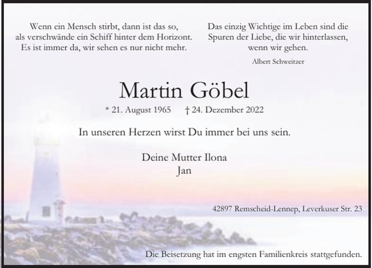 <p>Wenn ein Mensch stirbt, dann ist das so,<br />als verschwände ein Schiff hinter dem Horizont.<br />Es ist immer da, wir sehen es nur nicht mehr.</p><p>Das einzig Wichtige im Leben sind die<br />Spuren der Liebe, die wir hinterlassen,<br />wenn wir gehen.<br />Albert Schweitzer</p><p>Martin Göbel</p><p>* 21. August 1965</p><p>† 24. Dezember 2022</p><p>In unseren Herzen wirst Du immer bei uns sein.<br />Deine Mutter Ilona<br />Jan<br />42897 Remscheid-Lennep, Leverkuser Str. 23</p><p>Die Beisetzung hat im engsten Familienkreis stattgefunden.</p>