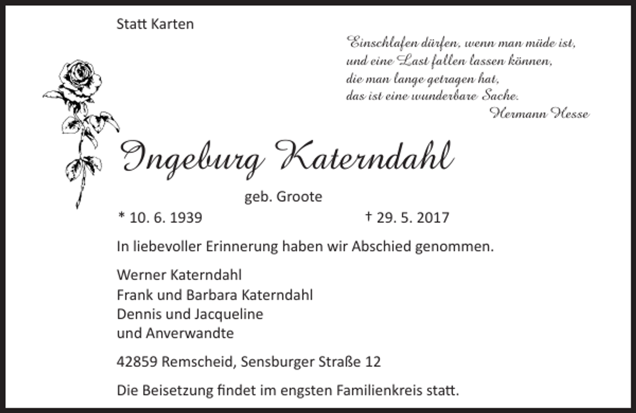 <p>Statt Karten</p><p>Einschlafen dürfen, wenn man müde ist,<br />und eine Last fallen lassen können,<br />die man lange getragen hat,<br />das ist eine wunderbare Sache.<br />Hermann Hesse</p><p>Ingeburg Katerndahl<br />* 10. 6. 1939</p><p>geb. Groote<br />† 29. 5. 2017</p><p>In liebevoller Erinnerung haben wir Abschied genommen.<br />Werner Katerndahl<br />Frank und Barbara Katerndahl<br />Dennis und Jacqueline<br />und Anverwandte<br />42859 Remscheid, Sensburger Straße 12<br />Die Beisetzung findet im engsten Familienkreis statt.</p>