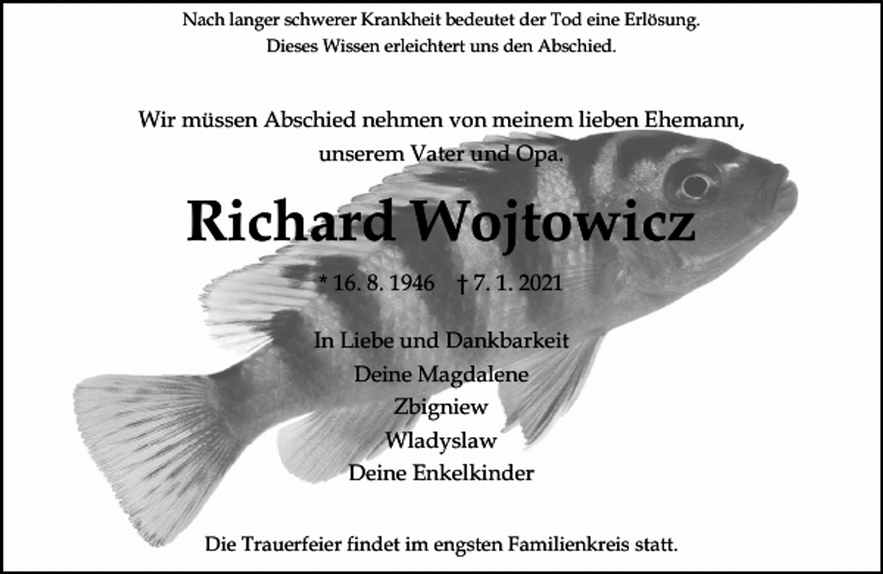 <p>Nach langer schwerer Krankheit bedeutet der Tod eine Erlösung.<br />Dieses Wissen erleichtert uns den Abschied.</p><p>Wir müssen Abschied nehmen von meinem lieben Ehemann,<br />unserem Vater und Opa.</p><p>Richard Wojtowicz<br />* 16. 8. 1946</p><p>† 7. 1. 2021</p><p>In Liebe und Dankbarkeit<br />Deine Magdalene<br />Zbigniew<br />Wladyslaw<br />Deine Enkelkinder<br />Die Trauerfeier findet im engsten Familienkreis statt.</p>