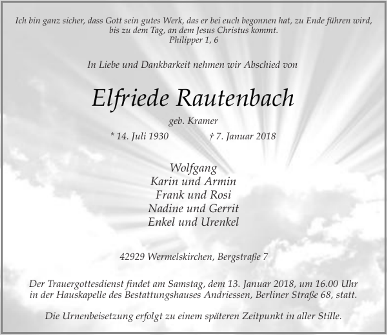 <p>Ich bin ganz sicher, dass Gott sein gutes Werk, das er bei euch begonnen hat, zu Ende führen wird,<br />bis zu dem Tag, an dem Jesus Christus kommt.<br />Philipper 1, 6</p><p>In Liebe und Dankbarkeit nehmen wir Abschied von</p><p>Elfriede Rautenbach<br />geb. Kramer</p><p>* 14. Juli 1930</p><p>† 7. Januar 2018</p><p>Wolfgang<br />Karin und Armin<br />Frank und Rosi<br />Nadine und Gerrit<br />Enkel und Urenkel<br />42929 Wermelskirchen, Bergstraße 7<br />Der Trauergottesdienst findet am Samstag, dem 13. Januar 2018, um 16.00 Uhr<br />in der Hauskapelle des Bestattungshauses Andriessen, Berliner Straße 68, statt.<br />Die Urnenbeisetzung erfolgt zu einem späteren Zeitpunkt in aller Stille.</p>