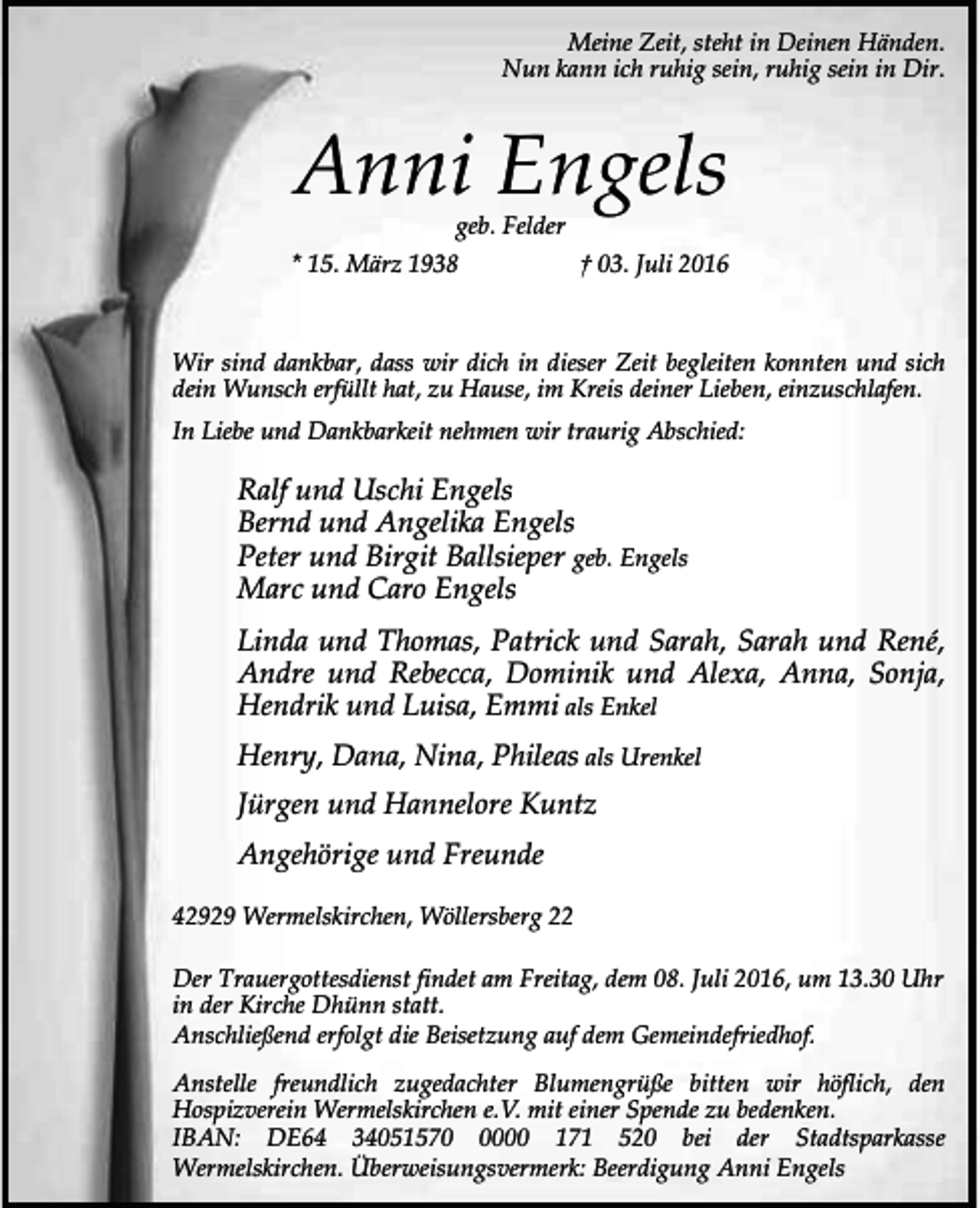 <p>Meine Zeit, steht in Deinen Händen.<br />Nun kann ich ruhig sein, ruhig sein in Dir.</p><p>Anni Engels<br />geb. Felder</p><p>* 15. März 1938</p><p>† 03. Juli 2016</p><p>Wir sind dankbar, dass wir dich in dieser Zeit begleiten konnten und sich<br />dein Wunsch erfüllt hat, zu Hause, im Kreis deiner Lieben, einzuschlafen.<br />In Liebe und Dankbarkeit nehmen wir traurig Abschied:</p><p>Ralf und Uschi Engels<br />Bernd und Angelika Engels<br />Peter und Birgit Ballsieper geb. Engels<br />Marc und Caro Engels<br />Linda und Thomas, Patrick und Sarah, Sarah und René,<br />Andre und Rebecca, Dominik und Alexa, Anna, Sonja,<br />Hendrik und Luisa, Emmi als Enkel<br />Henry, Dana, Nina, Phileas als Urenkel<br />Jürgen und Hannelore Kuntz<br />Angehörige und Freunde<br />42929 Wermelskirchen, Wöllersberg 22<br />Der Trauergottesdienst findet am Freitag, dem 08. Juli 2016, um 13.30 Uhr<br />in der Kirche Dhünn statt.<br />Anschließend erfolgt die Beisetzung auf dem Gemeindefriedhof.<br />Anstelle freundlich zugedachter Blumengrüße bitten wir höflich, den<br />Hospizverein Wermelskirchen e.V. mit einer Spende zu bedenken.<br />IBAN: DE64 3405157000 171 520 bei der Stadtsparkasse<br />Wermelskirchen. Überweisungsvermerk: Beerdigung Anni Engels</p>