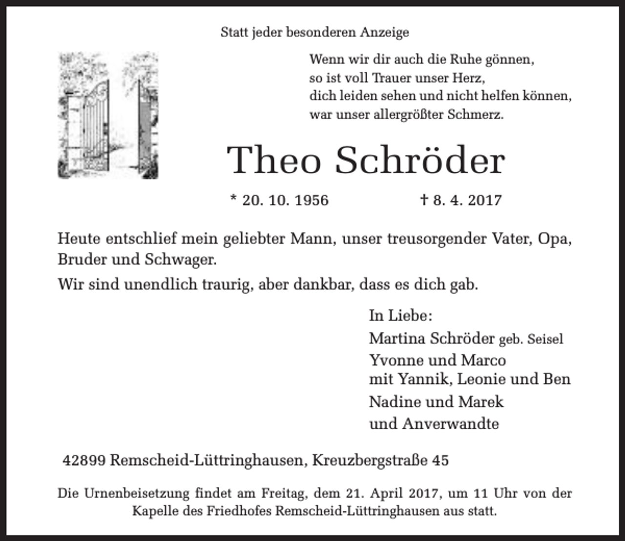 <p>Statt jeder besonderen Anzeige<br />Wenn wir dir auch die Ruhe gönnen,<br />so ist voll Trauer unser Herz,<br />dich leiden sehen und nicht helfen können,<br />war unser allergrößter Schmerz.</p><p>Theo Schröder<br />* 20. 10. 1956</p><p>† 8. 4. 2017</p><p>Heute entschlief mein geliebter Mann, unser treusorgender Vater, Opa,<br />Bruder und Schwager.<br />Wir sind unendlich traurig, aber dankbar, dass es dich gab.<br />In Liebe:<br />Martina Schröder geb. Seisel<br />Yvonne und Marco<br />mit Yannik, Leonie und Ben<br />Nadine und Marek<br />und Anverwandte<br />42899 Remscheid-Lüttringhausen, Kreuzbergstraße 45<br />Die Urnenbeisetzung findet am Freitag, dem 21. April 2017, um 11 Uhr von der<br />Kapelle des Friedhofes Remscheid-Lüttringhausen aus statt.</p>