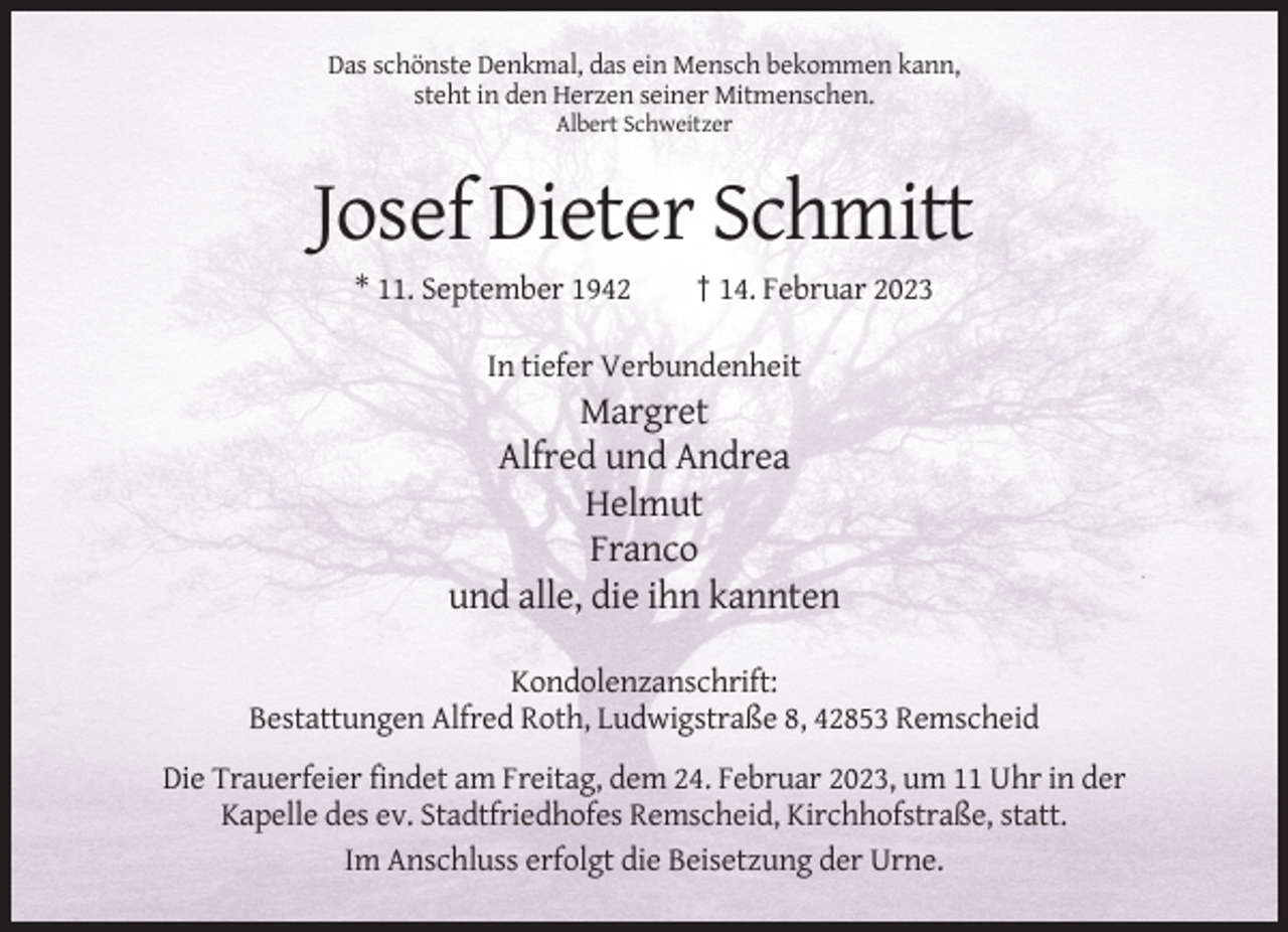 <p>Das schönste Denkmal, das ein Mensch bekommen kann,<br />steht in den Herzen seiner Mitmenschen.<br />Albert Schweitzer</p><p>Josef Dieter Schmitt<br />* 11. September 1942</p><p>† 14. Februar 2023</p><p>In tiefer Verbundenheit</p><p>Margret<br />Alfred und Andrea<br />Helmut<br />Franco<br />und alle, die ihn kannten<br />Kondolenzanschrift:<br />Bestattungen Alfred Roth, Ludwigstraße 8, 42853 Remscheid<br />Die Trauerfeier findet am Freitag, dem 24. Februar 2023, um 11 Uhr in der<br />Kapelle des ev. Stadtfriedhofes Remscheid, Kirchhofstraße, statt.<br />Im Anschluss erfolgt die Beisetzung der Urne.</p>