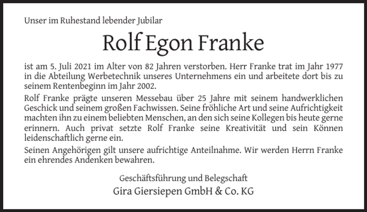 <p>Unser im Ruhestand lebender Jubilar</p><p>Rolf Egon Franke<br />ist am 5. Juli 2021 im Alter von 82 Jahren verstorben. Herr Franke trat im Jahr 1977<br />in die Abteilung Werbetechnik unseres Unternehmens ein und arbeitete dort bis zu<br />seinem Rentenbeginn im Jahr 2002.<br />Rolf Franke prägte unseren Messebau über 25 Jahre mit seinem handwerklichen<br />Geschick und seinem großen Fachwissen. Seine fröhliche Art und seine Aufrichtigkeit<br />machten ihn zu einem beliebten Menschen, an den sich seine Kollegen bis heute gerne<br />erinnern. Auch privat setzte Rolf Franke seine Kreativität und sein Können<br />leidenschaftlich gerne ein.<br />Seinen Angehörigen gilt unsere aufrichtige Anteilnahme. Wir werden Herrn Franke<br />ein ehrendes Andenken bewahren.<br />Geschäftsführung und Belegschaft</p><p>Gira Giersiepen GmbH &amp; Co. KG</p>