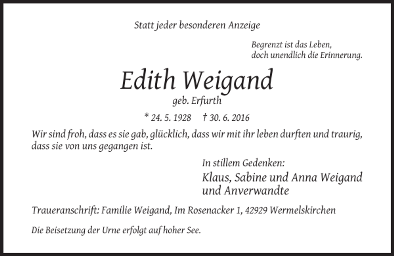 <p>Statt jeder besonderen Anzeige<br />Begrenzt ist das Leben,<br />doch unendlich die Erinnerung.</p><p>Edith Weigand<br />geb. Erfurth<br />* 24. 5. 1928</p><p>† 30. 6. 2016</p><p>Wir sind froh, dass es sie gab, glücklich, dass wir mit ihr leben durften und traurig,<br />dass sie von uns gegangen ist.<br />In stillem Gedenken:</p><p>Klaus, Sabine und Anna Weigand<br />und Anverwandte<br />Traueranschrift: Familie Weigand, Im Rosenacker 1, 42929 Wermelskirchen<br />Die Beisetzung der Urne erfolgt auf hoher See.</p>