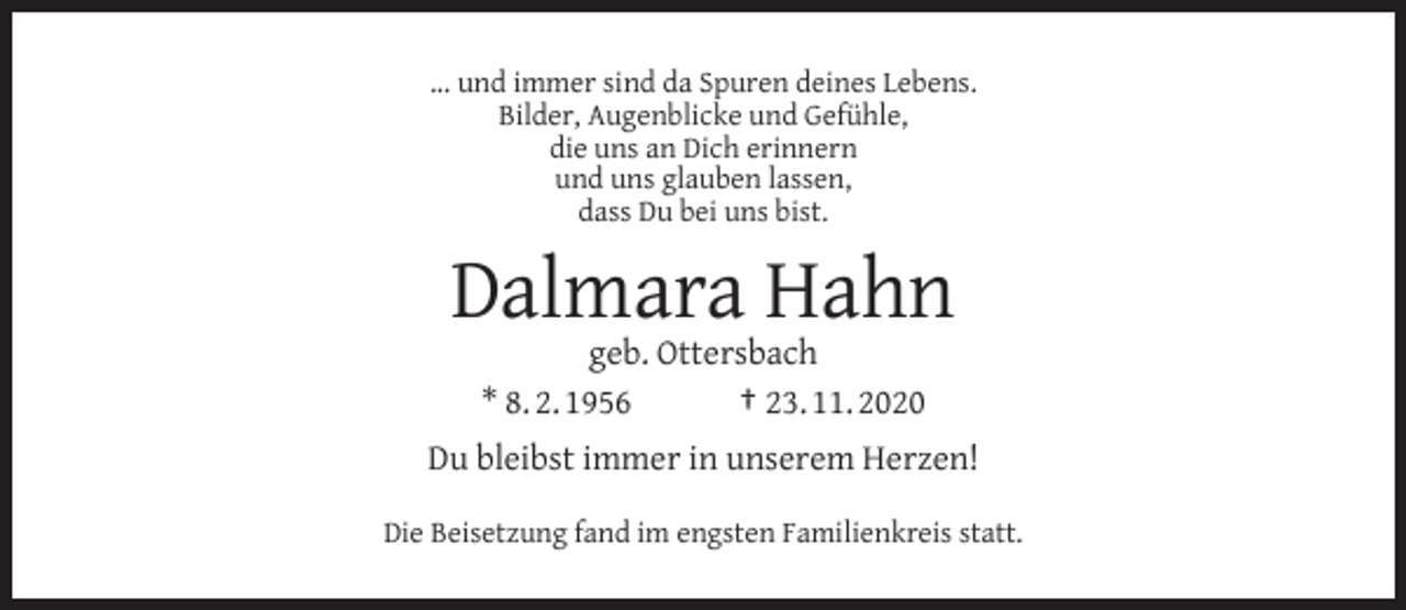 <p>... und immer sind da Spuren deines Lebens.<br />Bilder, Augenblicke und Gefühle,<br />die uns an Dich erinnern<br />und uns glauben lassen,<br />dass Du bei uns bist.</p><p>Dalmara Hahn<br />geb. Ottersbach<br />* 8. 2. 1956<br />† 23. 11. 2020</p><p>Du bleibst immer in unserem Herzen!<br />Die Beisetzung fand im engsten Familienkreis statt.</p>