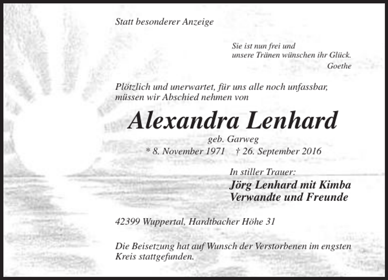 <p>Statt besonderer Anzeige<br />Sie ist nun frei und<br />unsere Tränen wünschen ihr Glück.<br />Goethe</p><p>Plötzlich und unerwartet, für uns alle noch unfassbar,<br />müssen wir Abschied nehmen von</p><p>Alexandra Lenhard<br />geb. Garweg<br />* 8. November 1971 † 26. September 2016<br />In stiller Trauer:</p><p>Jörg Lenhard mit Kimba<br />Verwandte und Freunde<br />42399 Wuppertal, Hardtbacher Höhe 31<br />Die Beisetzung hat auf Wunsch der Verstorbenen im engsten<br />Kreis stattgefunden.</p>
