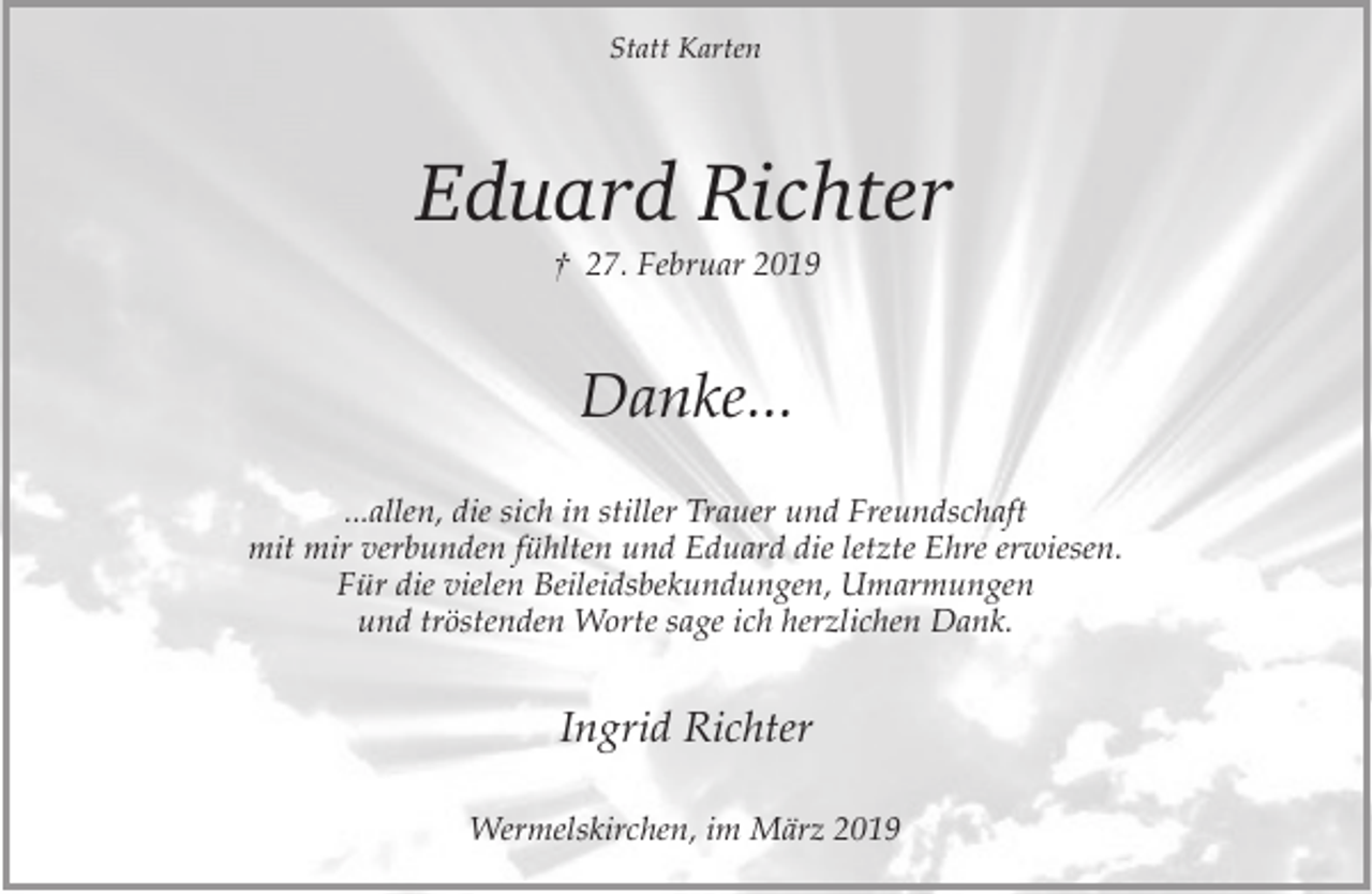 <p>Statt Karten</p><p>Eduard Richter<br />† 27. Februar 2019</p><p>Danke...<br />...allen, die sich in stiller Trauer und Freundschaft<br />mit mir verbunden fühlten und Eduard die letzte Ehre erwiesen.<br />Für die vielen Beileidsbekundungen, Umarmungen<br />und tröstenden Worte sage ich herzlichen Dank.</p><p>Ingrid Richter<br />Wermelskirchen, im März 2019</p>