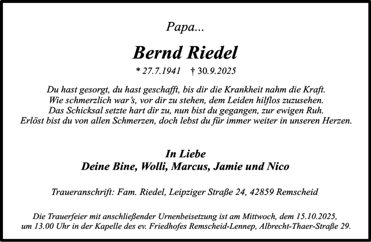 <p>Papa...</p>
<p>Bernd Riedel<br />* 27.7.1941</p>
<p>† 30.9.2025</p>
<p>Du hast gesorgt, du hast geschafft, bis dir die Krankheit nahm die Kraft.<br />Wie schmerzlich war’s, vor dir zu stehen, dem Leiden hilflos zuzusehen.<br />Das Schicksal setzte hart dir zu, nun bist du gegangen, zur ewigen Ruh.<br />Erlöst bist du von allen Schmerzen, doch lebst du für immer weiter in unseren Herzen.</p>
<p>In Liebe<br />Deine Bine, Wolli, Marcus, Jamie und Nico<br />Traueranschrift: Fam. Riedel, Leipziger Straße 24, 42859 Remscheid<br />Die Trauerfeier mit anschließender Urnenbeisetzung ist am Mittwoch, dem 15.10.2025,<br />um 13.00 Uhr in der Kapelle des ev. Friedhofes Remscheid-Lennep, Albrecht-Thaer-Straße 29.</p>